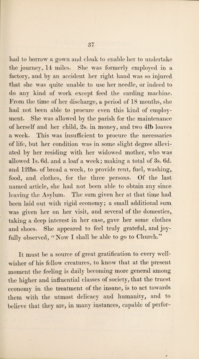 had to borrow a gown and cloak to enable her to undertake the journey, 14 miles. She was formerly employed in a factory, and by an accident her right hand was so injured that she was quite unable to use her needle, or indeed to do any kind of work except feed the carding machine. From the time of her discharge, a period of 18 months, she had not been able to procure even tliis kind of employ¬ ment. She was allowed by the parish for the maintenance of herself and her child, 2s. in money, and two 4tb loaves a week. This was insufficient to procure the necessaries of life, but her condition was in some slight degree allevi¬ ated by her residing with her widowed mother, who was allowed Is. 6d. and a loaf a week; making a total of 3s. 6d. and 12fbs. of bread a week, to provide rent, fuel, washing, food, and clothes, for the three persons. Of the last named article, she had not been able to obtain any since leaving the Asylum. The sum given her at that time had been laid out with rigid economy; a small additional sum was given her on her visit, and several of the domestics, taking a deep interest in her case, gave her some clothes and shoes. She appeared to feel truly grateful, and joy¬ fully observed, “Now I shall be able to go to Church/’ It must be a source of great gratification to every well- wisher of his fellow creatures, to know that at the present moment the feeling is daily becoming more general among the higher and influential classes of society, that the truest economy in the treatment of the insane, is to act towards them with the utmost delicacy and humanity, and to believe that they are, in many instances, capable of perfor-