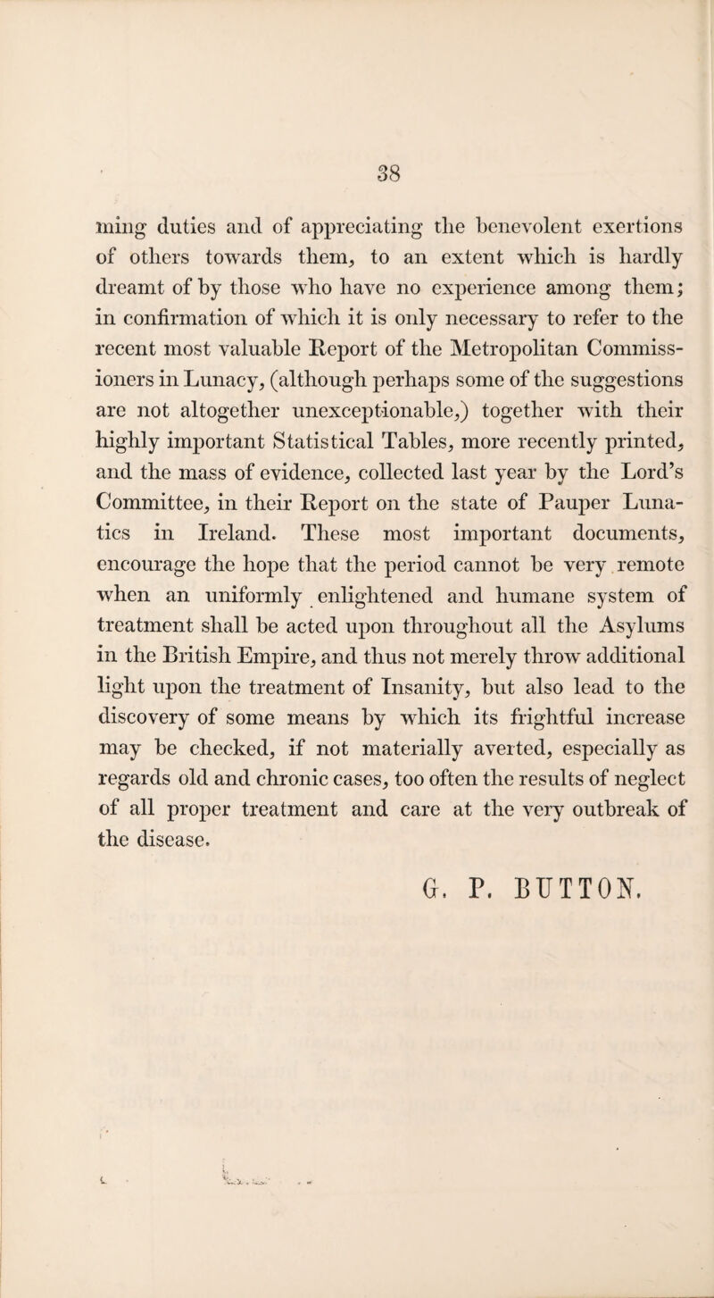 ming duties and of appreciating tlie benevolent exertions of others towards them, to an extent which is hardly dreamt of by those who have no experience among them; in confirmation of which it is only necessary to refer to the recent most valuable Report of the Metropolitan Commiss¬ ioners in Lunacy, (although perhaps some of the suggestions are not altogether unexceptionable,) together with their highly important Statistical Tables, more recently printed, and the mass of evidence, collected last year by the Lord’s Committee, in their Report on the state of Pauper Luna¬ tics in Ireland. These most important documents, encourage the hope that the period cannot be very remote when an uniformly enlightened and humane system of treatment shall be acted upon throughout all the Asylums in the British Empire, and thus not merely throw additional light upon the treatment of Insanity, but also lead to the discovery of some means by which its frightful increase may be checked, if not materially averted, especially as regards old and chronic cases, too often the results of neglect of all proper treatment and care at the very outbreak of the disease. G. P. BUTTON.