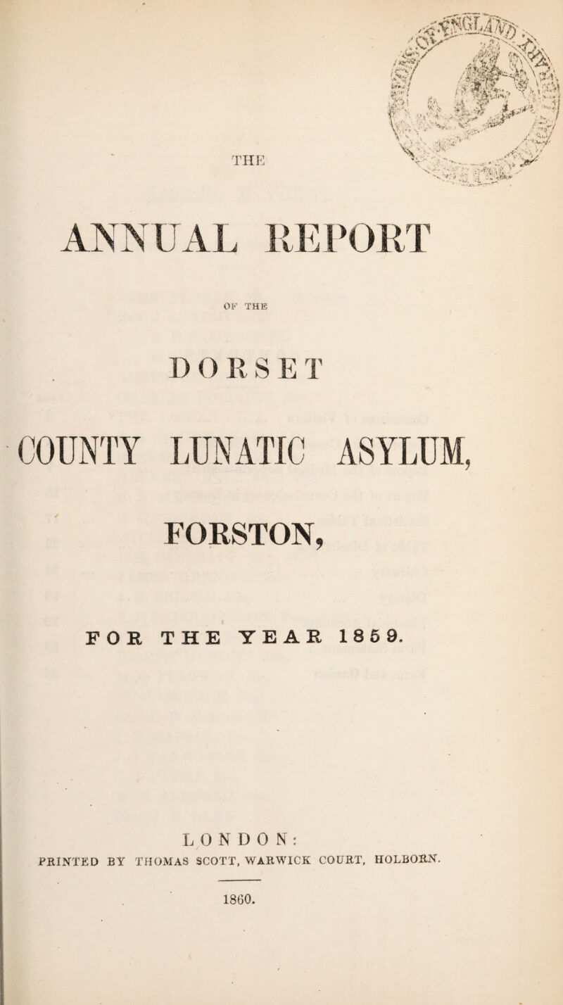 OF THE D 0 R S E T LUNATIC ASYLUM, FORSTON, FOB. THE YEAR 185 9. LONDON: PRINTED BY THOMAS SCOTT, WARWICK COURT, HOLBORN. 1860.