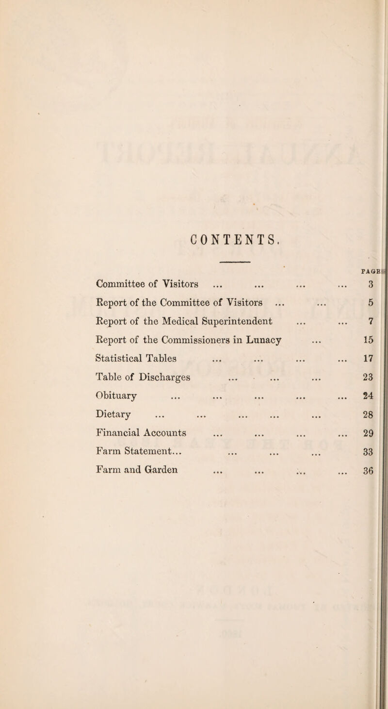 CONTENTS, PAGES Committee of Visitors ... ... ... ... 3 Report of the Committee of Visitors ... ... 5 Report of the Medical Superintendent ... ... 7 Report of the Commissioners in Lunacy ... 15 Statistical Tables ... ... ... ... 17 Table of Discharges ... ... ... 23 Obituary ... ... ... ... ... 24 Dietary ... ... . ... 28 Financial Accounts ... ... ... ... 29 Farm Statement... ... ... ... 33 Farm and Garden ... ... ... ... 36