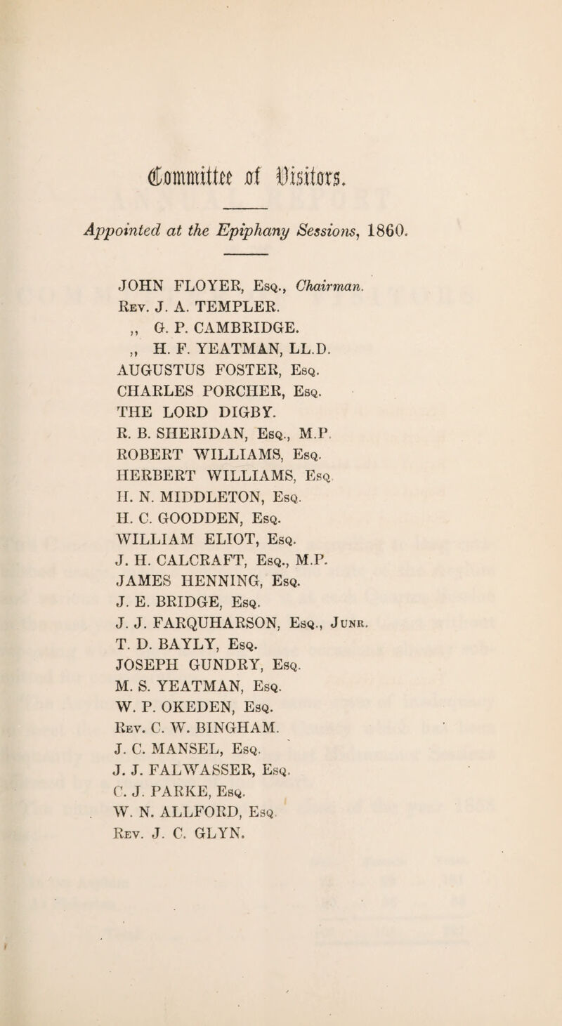 Committee of Disitors Appointed at the Epiphany Sessions, 1860. JOHN FLOYER, Esq., Chairman. Rev. J. A. TEMPLER. „ G. P. CAMBRIDGE. „ H. F. YEATMAN, LL.D. AUGUSTUS FOSTER, Ebq. CHARLES PORCHER, Esq. THE LORD DIGBY. R. B. SHERIDAN, Esq., M.P ROBERT WILLIAMS, Esq. HERBERT WILLIAMS, Esq II. N. MIDDLETON, Esq. H. C. GOODDEN, Esq. WILLIAM ELIOT, Esq. J. H. CALCRAFT, Esq., M.P. JAMES HENNING, Esq. J. E. BRIDGE, Esq. J. J. FARQUHARSON, Esq., Junk. T. D. BAYLY, Esq. JOSEPH GUNDRY, Esq. M. S. YEATMAN, Esq. W. P. OKEDEN, Esq. Rev. C. W. BINGHAM. J. C. MANSEL, Esq. J. J. FALWASSER, Esq. C. J. PARKE, Esq. W. N. ALLFORD, Esq