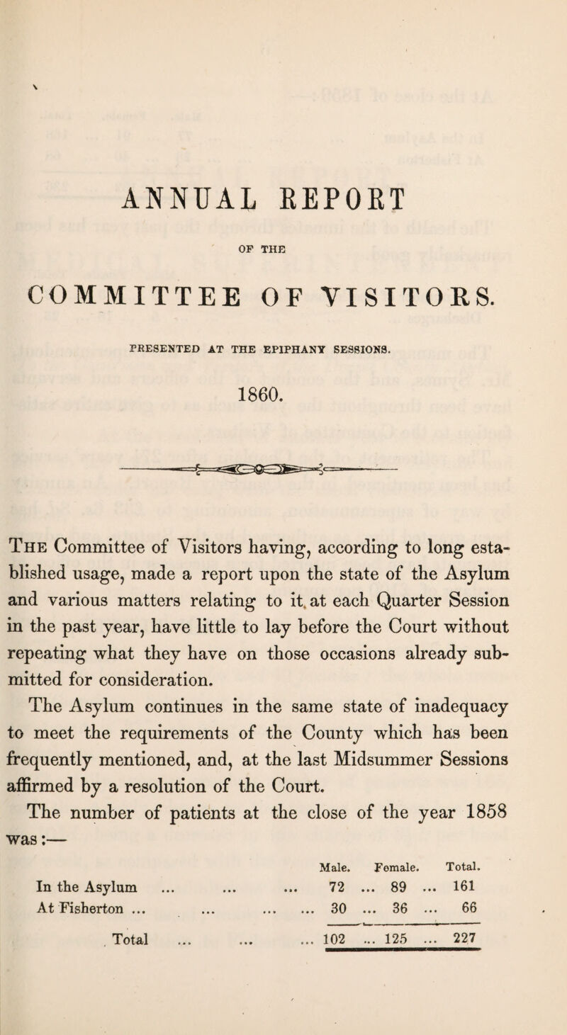 ANNUAL REPORT OF THE COMMITTEE OF VISITORS. PRESENTED AT THE EPIPHANY SESSIONS. 1860. The Committee of Visitors having, according to long esta¬ blished usage, made a report upon the state of the Asylum and various matters relating to it. at each Quarter Session in the past year, have little to lay before the Court without repeating what they have on those occasions already sub¬ mitted for consideration. The Asylum continues in the same state of inadequacy to meet the requirements of the County which has been frequently mentioned, and, at the last Midsummer Sessions affirmed by a resolution of the Court. The number of patients at the close of the year 1858 was:— Male. Female. Total. In the Asylum ... ... ... 72 ... 89 ... 161 At Fisherton ... ... . 30 ... 36 ... 66