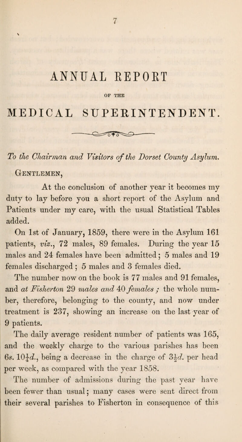 ANNUAL REPORT OF THE MEDICAL SUPERINTENDENT. To the Chairman and Visitors of the Dorset County Asylum. Gentlemen, At the conclusion of another year it becomes my duty to lay before you a short report of the Asylum and Patients under my care, with the usual Statistical Tables added. On 1st of January, 1859, there were in the Asylum 161 patients, viz., 72 males, 89 females. During the year 15 males and 24 females have been admitted; 5 males and 19 females discharged; 5 males and 3 females died. The number now on the book is 77 males and 91 females, and at Fisherton 29 males and 40 females ; the whole num¬ ber, therefore, belonging to the county, and now under treatment is 237, showing an increase on the last year of 9 patients. The daily average resident number of patients was 165, and the weekly charge to the various parishes has been 6s. 10\d., being a decrease in the charge of 3\d. per head per week, as compared with the year 1858. The number of admissions during the past year have been fewer than usual; many cases were sent direct from their several parishes to Fisherton in consequence of this