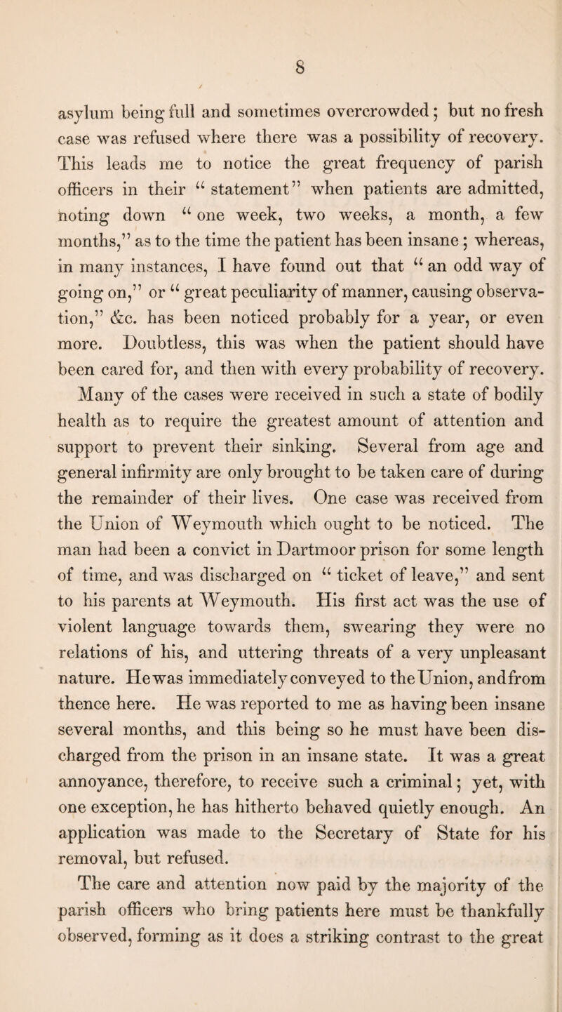 asylum being full and sometimes overcrowded; but no fresh case was refused where there was a possibility of recovery. This leads me to notice the great frequency of parish officers in their u statement” when patients are admitted, noting down u one week, two wreeks, a month, a few months,” as to the time the patient has been insane ; whereas, in many instances, I have found out that u an odd way of going on,” or u great peculiarity of manner, causing observa¬ tion,” (fee. has been noticed probably for a year, or even more. Doubtless, this wTas when the patient should have been cared for, and then with every probability of recovery. Many of the cases were received in such a state of bodily health as to require the greatest amount of attention and support to prevent their sinking. Several from age and general infirmity are only brought to be taken care of during the remainder of their lives. One case was received from the Union of Weymouth which ought to be noticed. The man had been a convict in Dartmoor prison for some length of time, and was discharged on u ticket of leave,” and sent to his parents at AVeymouth. His first act was the use of violent language towards them, swTearing they were no relations of his, and uttering threats of a very unpleasant nature. He was immediately conveyed to theUnion, andfrom thence here. He was reported to me as having been insane several months, and this being so he must have been dis¬ charged from the prison in an insane state. It was a great annoyance, therefore, to receive such a criminal; yet, with one exception, he has hitherto behaved quietly enough. An application was made to the Secretary of State for his removal, but refused. The care and attention now paid by the majority of the parish officers who bring patients here must be thankfully observed, forming as it does a striking contrast to the great