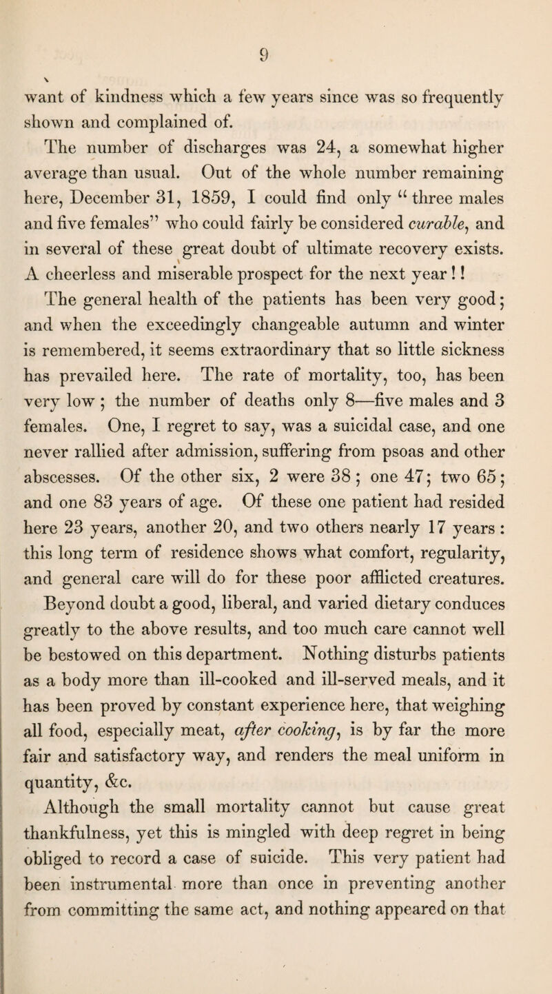 \ want of kindness which a few years since was so frequently shown and complained of. The number of discharges was 24, a somewhat higher average than usual. Out of the whole number remaining here, December 31, 1859, I could find only “ three males and five females” who could fairly be considered curable, and in several of these great doubt of ultimate recovery exists. A cheerless and miserable prospect for the next year !! The general health of the patients has been very good; and when the exceedingly changeable autumn and winter is remembered, it seems extraordinary that so little sickness has prevailed here. The rate of mortality, too, has been very low ; the number of deaths only 8—five males and 3 females. One, I regret to say, was a suicidal case, and one never rallied after admission, suffering from psoas and other abscesses. Of the other six, 2 were 38 ; one 47; two 65; and one 83 years of age. Of these one patient had resided here 23 years, another 20, and two others nearly 17 years : this long term of residence shows what comfort, regularity, and general care will do for these poor afflicted creatures. Beyond doubt a good, liberal, and varied dietary conduces greatly to the above results, and too much care cannot well be bestowed on this department. Nothing disturbs patients as a body more than ill-cooked and ill-served meals, and it has been proved by constant experience here, that weighing all food, especially meat, after cooking, is by far the more fair and satisfactory way, and renders the meal uniform in quantity, &c. Although the small mortality cannot but cause great thankfulness, yet this is mingled with deep regret in being obliged to record a case of suicide. This very patient had been instrumental more than once in preventing another from committing the same act, and nothing appeared on that