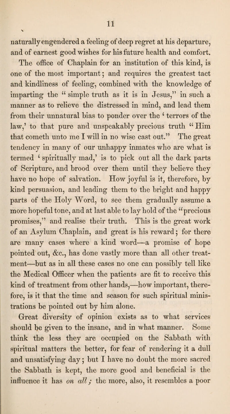naturally engendered a feeling of deep regret at his departure, and of earnest good wishes for his future health and comfort. The office of Chaplain for an institution of this kind, is one of the most important; and requires the greatest tact and kindliness of feeling, combined with the knowledge of imparting the u simple truth as it is in Jesus,” in such a manner as to relieve the distressed in mind, and lead them from their unnatural bias to ponder over the L terrors of the law,’ to that pure and unspeakably precious truth u Him that cometh unto me I will in no wise cast out.” The great tendency in many of our unhappy inmates who are what is termed L spiritually mad,’ is to pick out all the dark parts of Scripture, and brood over them until they believe they have no hope of salvation. How joyful is it, therefore, by kind persuasion, and leading them to the bright and happy parts of the Holy Word, to see them gradually assume a more hopeful tone, and at last able to lay hold of the u precious promises,” and realise their truth. This is the great work of an Asylum Chaplain, and great is his reward; for there are many cases where a kind word—a promise of hope pointed out, &c., has done vastly more than all other treat¬ ment—but as in all these cases no one can possibly tell like the Medical Officer when the patients are fit to receive this kind of treatment from other hands,—how important, there¬ fore, is it that the time and season for such spiritual minis¬ trations be pointed out by him alone. Great diversity of opinion exists as to what services should be given to the insane, and in what manner. Some think the less they are occupied on the Sabbath with spiritual matters the better, for fear of rendering it a dull and unsatisfying day; but I have no doubt the more sacred the Sabbath is kept, the more good and beneficial is the influence it has on all; the more, also, it resembles a poor