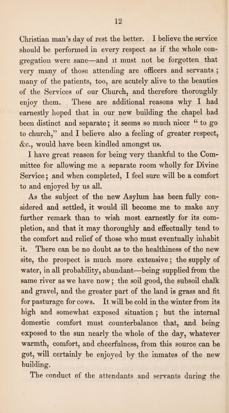 Christian man’s day of rest the better. 1 believe the service should be performed in every respect as if the whole con¬ gregation were sane—and it must not be forgotten that very many of those attending are officers and servants ; many of the patients, too, are acutely alive to the beauties of the Services of our Church, and therefore thoroughly enjoy them. These are additional reasons why I had earnestly hoped that in our new building the chapel had been distinct and separate; it seems so much nicer u to go to church,” and I believe also a feeling of greater respect, &c., would have been kindled amongst us. I have great reason for being very thankful to the Com¬ mittee for allowing me a separate room wholly for Divine Service; and when completed, I feel sure will be a comfort to and enjoyed by us all. As the subject of the new Asylum has been fully con¬ sidered and settled, it would ill become me to make any further remark than to wish most earnestly for its com¬ pletion, and that it may thoroughly and effectually tend to the comfort and relief of those who must eventually inhabit it. There can be no doubt as to the healthiness of the new site, the prospect is much more extensive; the supply of water, in all probability, abundant—being supplied from the same river as we have now; the soil good, the subsoil chalk and gravel, and the greater part of the land is grass and fit for pasturage for cows. It will be cold in the winter from its high and somewhat exposed situation ; but the internal domestic comfort must counterbalance that, and being exposed to the sun nearly the whole of the day, whatever warmth, comfort, and cheerfulness, from this source can be got, will certainly be enjoyed by the inmates of the new building. The conduct of the attendants and servants during the