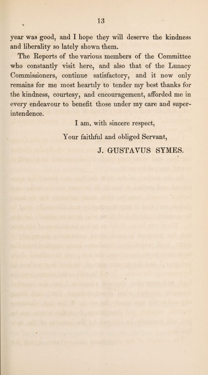 \ year was good, and I hope they will deserve the kindness and liberality so lately shown them. The Reports of the various members of the Committee who constantly visit here, and also that of the Lunacy Commissioners, continue satisfactory, and it now only remains for me most heartily to tender my best thanks for the kindness, courtesy, and encouragement, afforded me in every endeavour to benefit those under my care and super¬ intendence. I am, with sincere respect, Your faithful and obliged Servant, J. aUSTAYUS SYMES.