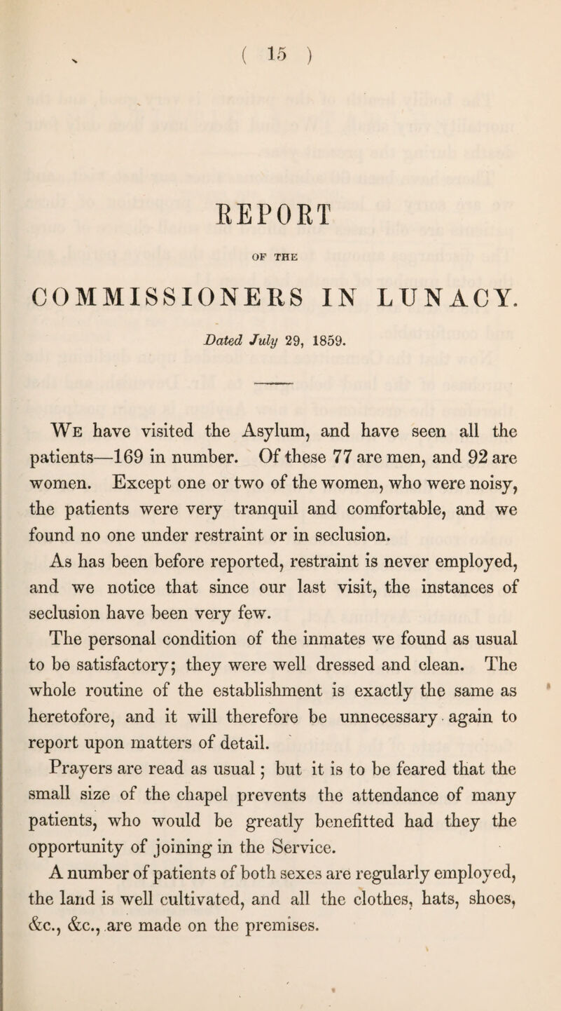 REPORT OF THE COMMISSIONERS IN LUNACY. Dated July 29, 1859. We have visited the Asylum, and have seen all the patients—169 in number. Of these 77 are men, and 92 are women. Except one or two of the women, who were noisy, the patients were very tranquil and comfortable, and we found no one under restraint or in seclusion. As has been before reported, restraint is never employed, and we notice that since our last visit, the instances of seclusion have been very few. The personal condition of the inmates we found as usual to be satisfactory; they were well dressed and clean. The whole routine of the establishment is exactly the same as heretofore, and it will therefore be unnecessary again to report upon matters of detail. Prayers are read as usual; but it is to be feared that the small size of the chapel prevents the attendance of many patients, who would be greatly benefitted had they the opportunity of joining in the Service. A number of patients of both sexes are regularly employed, the land is well cultivated, and all the clothes, hats, shoes, &c., &c., are made on the premises. t