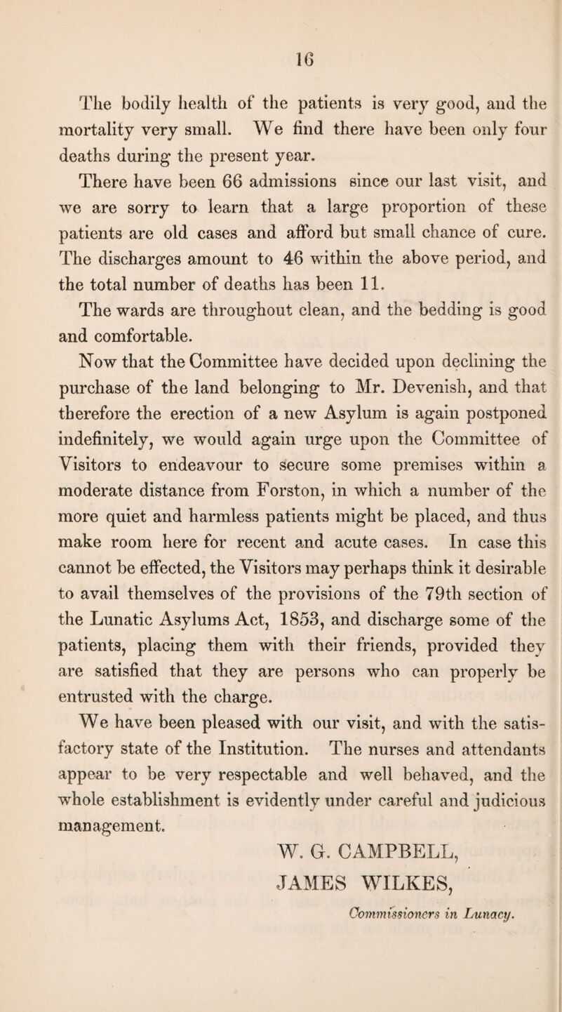 The bodily health of the patients is very good, and the mortality very small. We find there have been only four deaths during the present year. There have been 66 admissions since our last visit, and we are sorry to learn that a large proportion of these patients are old cases and afford but small chance of cure. The discharges amount to 46 within the above period, and the total number of deaths has been 11. The wards are throughout clean, and the bedding is good and comfortable. Now that the Committee have decided upon declining the purchase of the land belonging to Mr. Devenish, and that therefore the erection of a new Asylum is again postponed indefinitely, we would again urge upon the Committee of Visitors to endeavour to secure some premises within a moderate distance from Forston, in which a number of the more quiet and harmless patients might be placed, and thus make room here for recent and acute cases. In case this cannot be effected, the Visitors may perhaps think it desirable to avail themselves of the provisions of the 79th section of the Lunatic Asylums Act, 1853, and discharge some of the patients, placing them with their friends, provided they are satisfied that they are persons who can properly be entrusted with the charge. We have been pleased with our visit, and with the satis¬ factory state of the Institution. The nurses and attendants appear to be very respectable and well behaved, and the whole establishment is evidently under careful and judicious management. W. G. CAMPBELL, JAMES WILKES, Commissioners in Lunacy.