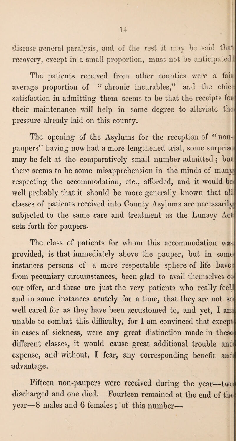 disease general paralysis, and of the rest it may be said that recovery, except in a small proportion, must not be anticipated The patients received from other counties were a fair average proportion of “ chronic incurables,” and the chic satisfaction in admitting them seems to be that the receipts foi their maintenance will help in some degree to alleviate the pressure already laid on this county. The opening of the Asylums for the reception of “ non¬ paupers” having now had a more lengthened trial, some surprise) may be felt at the comparatively small number admitted; but there seems to be some misapprehension in the minds of many respecting the accommodation, etc., afforded, and it would be well probably that it should be more generally known that all classes of patients received into County Asylums are necessarily subjected to the same care and treatment as the Lunacy Act sets forth for paupers- The class of patients for whom this accommodation was. provided, is that immediately above the pauper, but in some instances persons of a more respectable sphere of life have from pecuniary circumstances, been glad to avail themselves o-j cur offer, and these are just the very patients who really feel and in some instances acutely for a time, that they are not sc well cared for as they have been accustomed to, and yet, I an~ unable to combat this difficulty, for I am convinced that except in cases of sickness, were any great distinction made in these different classes, it would cause great additional trouble anc expense, and without, I fear, any corresponding benefit anc advantage. Fifteen non-paupers were received during the year—-twe discharged and one died. Fourteen remained at the end of th« year—8 males and 6 females; of this number— •