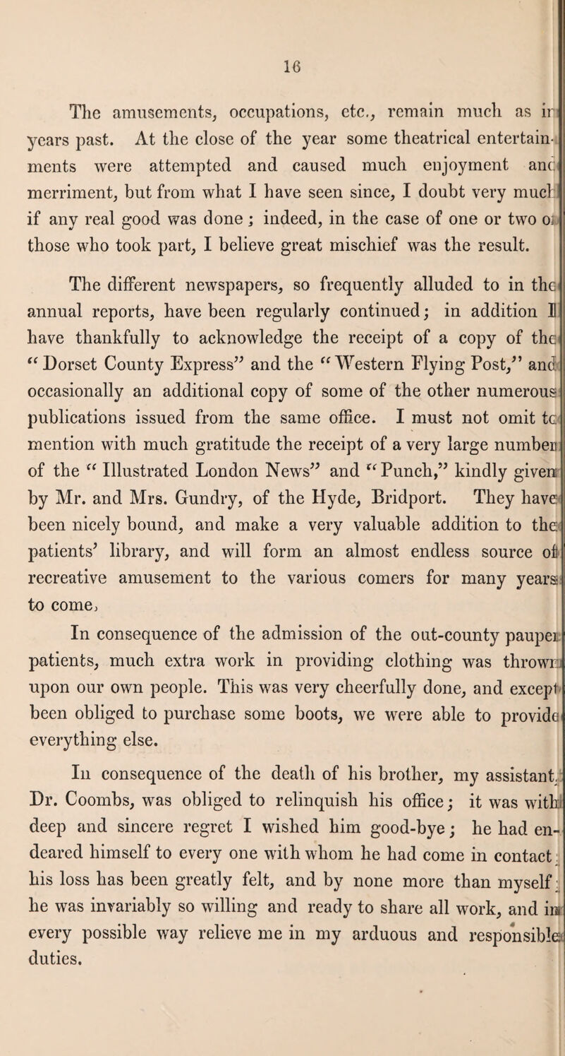 The amusements, occupations, etc., remain much as ir years past. At the close of the year some theatrical entertain¬ ments were attempted and caused much enjoyment ant merriment, but from what I have seen since, I doubt very much if any real good was done; indeed, in the case of one or two oi those who took part, I believe great mischief was the result. The different newspapers, so frequently alluded to in the annual reports, have been regularly continued; in addition 1! have thankfully to acknowledge the receipt of a copy of the “ Dorset County Express” and the “ Western Flying Post,” and occasionally an additional copy of some of the other numerous publications issued from the same office. I must not omit tc. mention with much gratitude the receipt of a very large number of the “ Illustrated London News” and “ Punch,” kindly given by Mr. and Mrs. Gundry, of the Hyde, Bridport. They have been nicely bound, and make a very valuable addition to the patients5 library, and will form an almost endless source of recreative amusement to the various comers for many years* to come, In consequence of the admission of the out-county pauper patients, much extra work in providing clothing was throws upon our own people. This was very cheerfully done, and except been obliged to purchase some boots, we were able to provide everything else. In consequence of the death of his brother, my assistant.' Dr. Coombs, was obliged to relinquish his office; it was with deep and sincere regret I wished him good-bye; he had en¬ deared himself to every one with whom he had come in contact his loss has been greatly felt, and by none more than myself:, he was invariably so willing and ready to share all work, and in every possible way relieve me in my arduous and responsible duties.