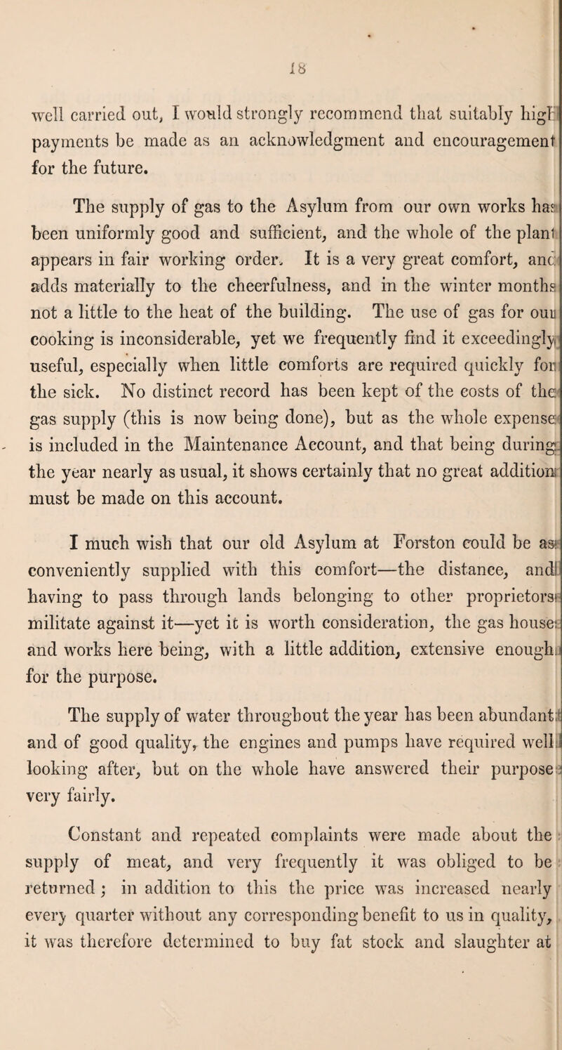 well carried out, I would strongly recommend that suitably higB payments be made as an acknowledgment and encouragement for tbe future. The supply of gas to tbe Asylum from our own works has been uniformly good and sufficient, and the whole of the plant appears in fair working order. It is a very great comfort, anc: adds materially to the cheerfulness, and in the winter months not a little to the heat of the building. The use of gas for ouu cooking is inconsiderable, yet we frequently find it exceedingly useful, especially when little comforts are required quickly fon the sick. No distinct record has been kept of the costs of the gas supply (this is now being done), but as the whole expense1 is included in the Maintenance Account, and that being during, the year nearly as usual, it shows certainly that no great addition must be made on this account. I much wish that our old Asylum at Forston could be as* conveniently supplied with this comfort—the distance, andl having to pass through lands belonging to other proprietors* militate against it—yet it is worth consideration, the gas house: and works here being, with a little addition, extensive enough; for the purpose. The supply of water throughout the year has been abundant;! and of good quality, the engines and pumps have required well looking after, but on the whole have answered their purpose very fairly. Constant and repeated complaints were made about the supply of meat, and very frequently it was obliged to be returned ; in addition to this the price was increased nearly every quarter without any corresponding benefit to us in quality, it was therefore determined to buy fat stock and slaughter at