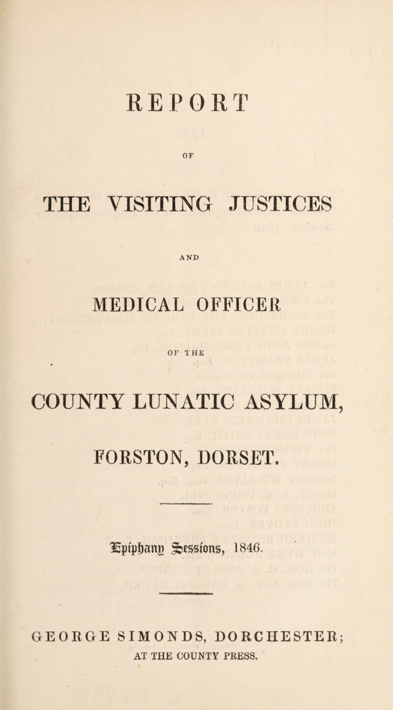 REPORT OF THE VISITING JUSTICES AND MEDICAL OFFICER OF THE COUNTY LUNATIC ASYLUM, FORSTON, DORSET. lEpfpfjang S^stons, 1846. GEORGE SIMONDS, DORCHESTER; AT THE COUNTY PRESS.