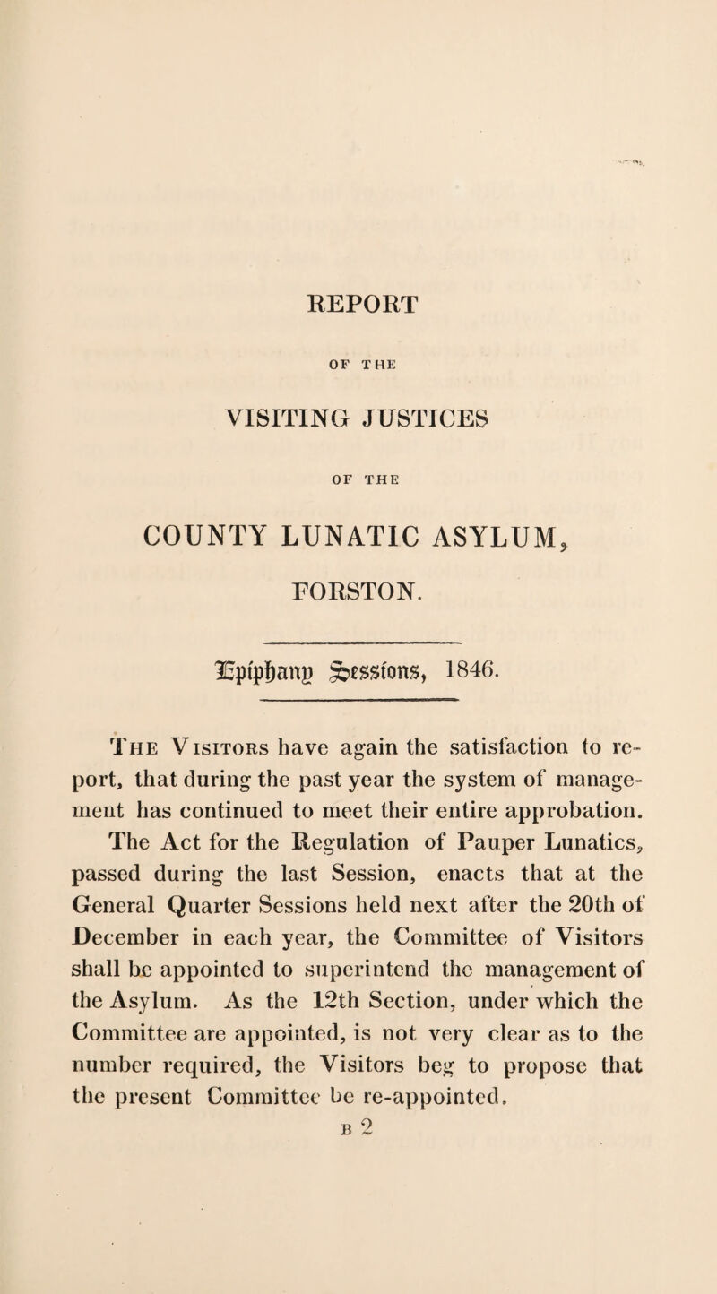 OF THE VISITING JUSTICES OF THE COUNTY LUNATIC ASYLUM, FORSTON. lEptp&ang goesstons, 1846. The Visitors have again the satisfaction to re¬ port, that during the past year the system of manage¬ ment has continued to meet their entire approbation. The Act for the Regulation of Pauper Lunatics., passed during the last Session, enacts that at the General Quarter Sessions held next after the 20th of December in each year, the Committee of Visitors shall be appointed to superintend the management of the Asylum. As the 12th Section, under which the Committee are appointed, is not very clear as to the number required, the Visitors beg to propose that the present Committee be re-appointed.