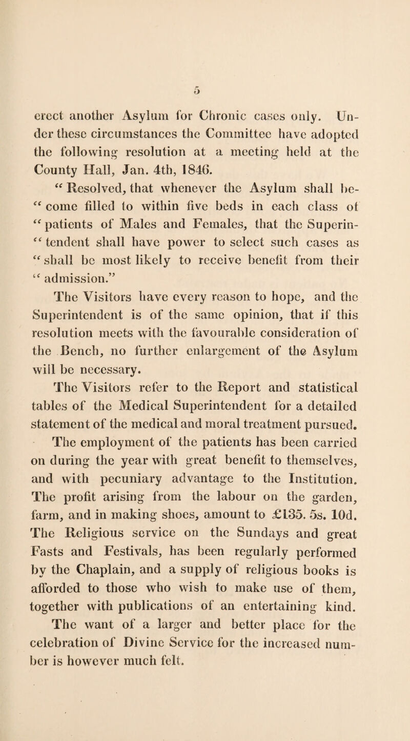 erect another Asylum for Chronic cases only. Un¬ der these circumstances the Committee have adopted the following resolution at a meeting held at the County Hall, Jan. 4th, 1846. “ Resolved, that whenever the Asylum shall be- “ come filled to within five beds in each class ot “ patients of Males and Females, that the Superin- “ tendent shall have power to select such cases as “ shall be most likely to receive benefit from their “ admission.” The Visitors have every reason to hope, and the Superintendent is of the same opinion, that if this resolution meets with the favourable consideration of the Bench, no further enlargement of the Asylum will be necessary. The Visitors refer to the Report and statistical tables of the Medical Superintendent for a detailed statement of the medical and moral treatment pursued. The employment of the patients has been carried on during the year with great benefit to themselves, and with pecuniary advantage to the Institution. The profit arising from the labour on the garden, farm, and in making shoes, amount to £135. 5s. lOd. The Religious service on the Sundays and great Fasts and Festivals, has been regularly performed by the Chaplain, and a supply of religious books is afiorded to those who wish to make use of them, together with publications of an entertaining kind. The want of a larger and better place lor the celebration of Divine Service for the increased num¬ ber is however much felt.