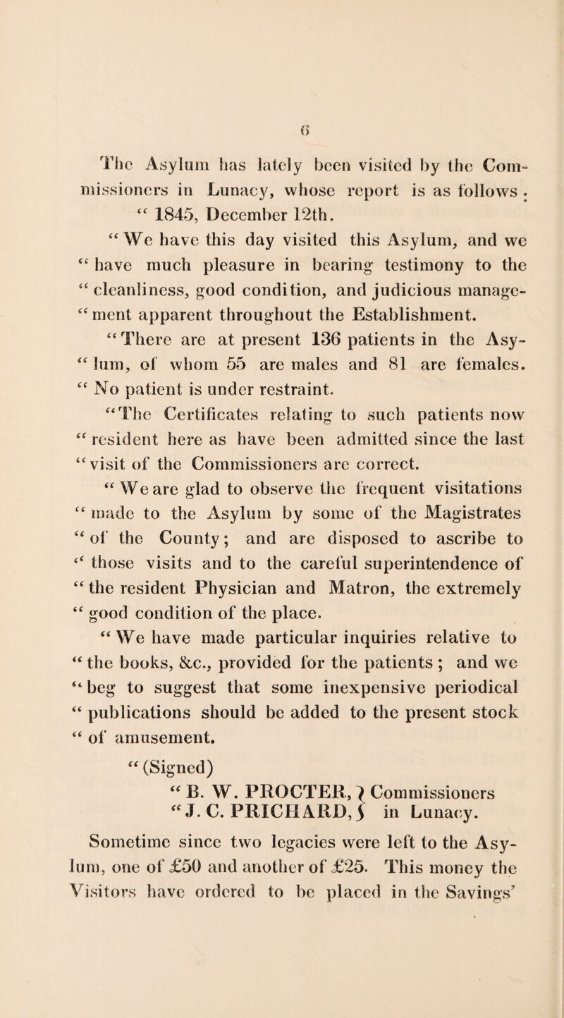 The Asylum has lately been visited by the Com¬ missioners in Lunacy, whose report is as follows . “ 1845, December 12th. “We have this day visited this Asylum, and we “ have much pleasure in bearing testimony to the “cleanliness, good condition, and judicious manage- “ment apparent throughout the Establishment. “ There are at present 136 patients in the Asy- “ him, of whom 55 are males and 81 are females. “ No patient is under restraint. “The Certificates relating to such patients now “ resident here as have been admitted since the last “visit of the Commissioners are correct. “ We are glad to observe the frequent visitations “ made to the Asylum by some of the Magistrates “of the County; and are disposed to ascribe to ‘‘ those visits and to the careful superintendence of “ the resident Physician and Matron, the extremely “ good condition of the place. “ We have made particular inquiries relative to “ the books, &c., provided for the patients ; and we “ beg to suggest that some inexpensive periodical “ publications should be added to the present stock “ of amusement. “ (Signed) “ B. W. PROCTER, ^ Commissioners “ J. C. PRICHARD, 5 in Lunacy. Sometime since two legacies were left to the Asy¬ lum, one of £50 and another of £25. This money the Visitors have ordered to be placed in the Savings’