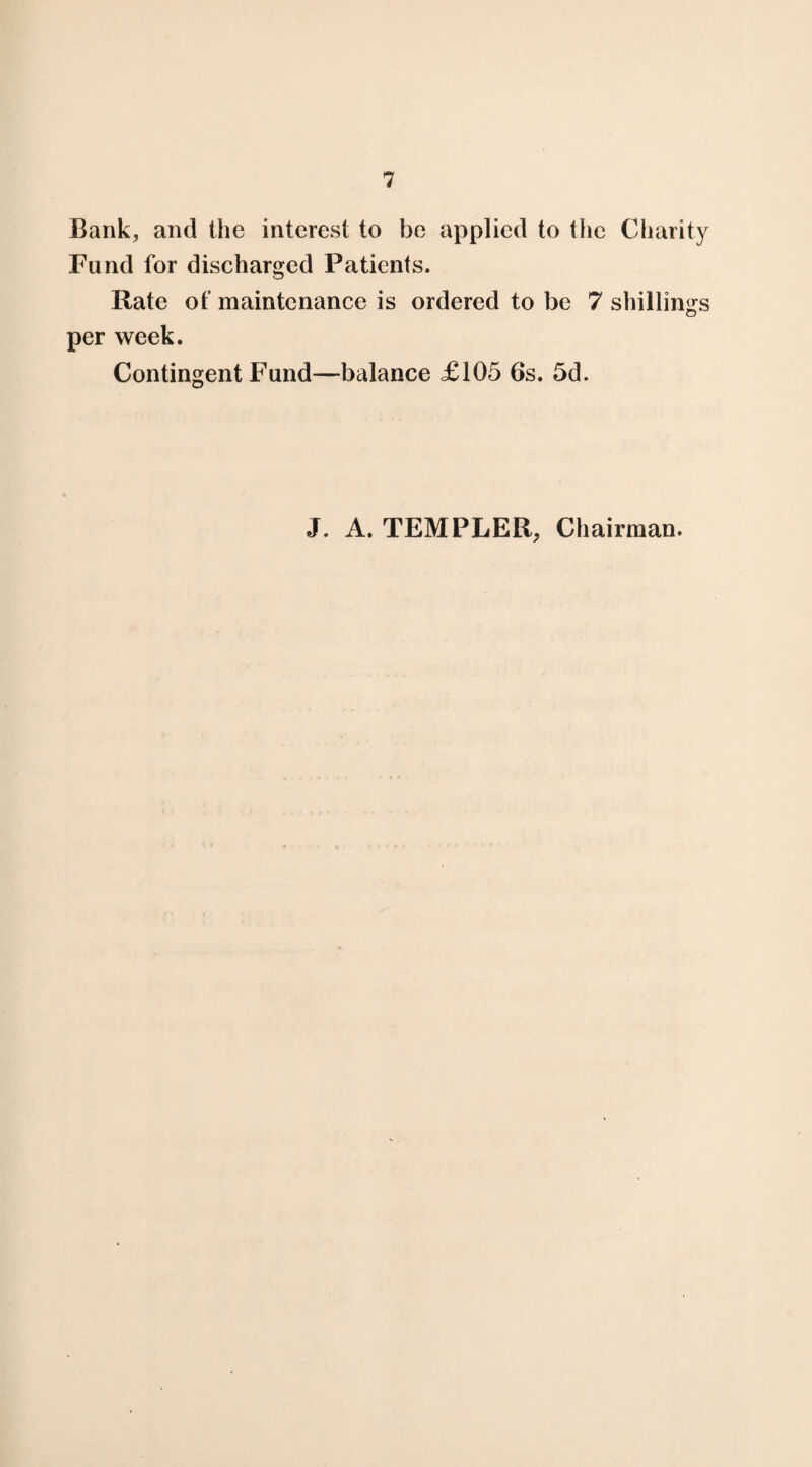 Bank, and the interest to be applied to the Charity Fund for discharged Patients. Rate of maintenance is ordered to be 7 shillings per week. Contingent Fund—balance £105 6s. 5d. J. A. TEMPLER, Chairman.