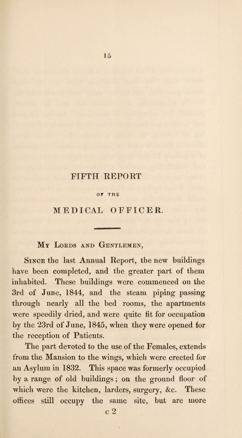 FIFTH REPORT or THE MEDICAL OFFICER, My Lords and Gentlemen, Since the last Annual Report, the new buildings have been completed, and the greater part of them inhabited. These buildings were commenced on the 3rd of June, 1844, and the steam piping passing through nearly all the bed rooms, the apartments were speedily dried, and were quite fit for occupation by the 23rd of June, 1845, when they were opened for the reception of Patients. The part devoted to the use of the Females, extends from the Mansion to the wings, which were erected for an Asylum in 1832. This space was formerly occupied by a range of old buildings; on the ground floor of which were the kitchen, larders, surgery, &c. These offices still occupy the same site, but are more c 2