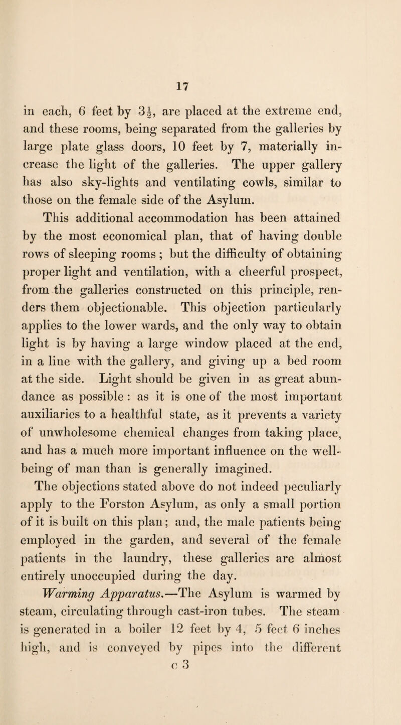 in each, 6 feet by 3J, are placed at the extreme end, and these rooms, being separated from the galleries by large plate glass doors, 10 feet by 7, materially in¬ crease the light of the galleries. The upper gallery has also sky-lights and ventilating cowls, similar to those on the female side of the Asylum. This additional accommodation has been attained by the most economical plan, that of having double rows of sleeping rooms ; but the difficulty of obtaining proper light and ventilation, with a cheerful prospect, from the galleries constructed on this principle, ren¬ ders them objectionable. This objection particularly applies to the lower wards, and the only way to obtain light is by having a large window placed at the end, in a line with the gallery, and giving up a bed room at the side. Light should be given in as great abun¬ dance as possible : as it is one of the most important auxiliaries to a healthful state, as it prevents a variety of unwholesome chemical changes from taking place, and has a much more important influence on the well¬ being of man than is generally imagined. The objections stated above do not indeed peculiarly apply to the Forston Asylum, as only a small portion of it is built on this plan; and, the male patients being- employed in the garden, and several of the female patients in the laundry, these galleries are almost entirely unoccupied during the day. Warming Apparatus,—The Asylum is warmed by steam, circulating through cast-iron tubes. The steam is generated in a boiler 12 feet by 4, 5 feet 6 inches high, and is conveyed by pipes into the different c 3
