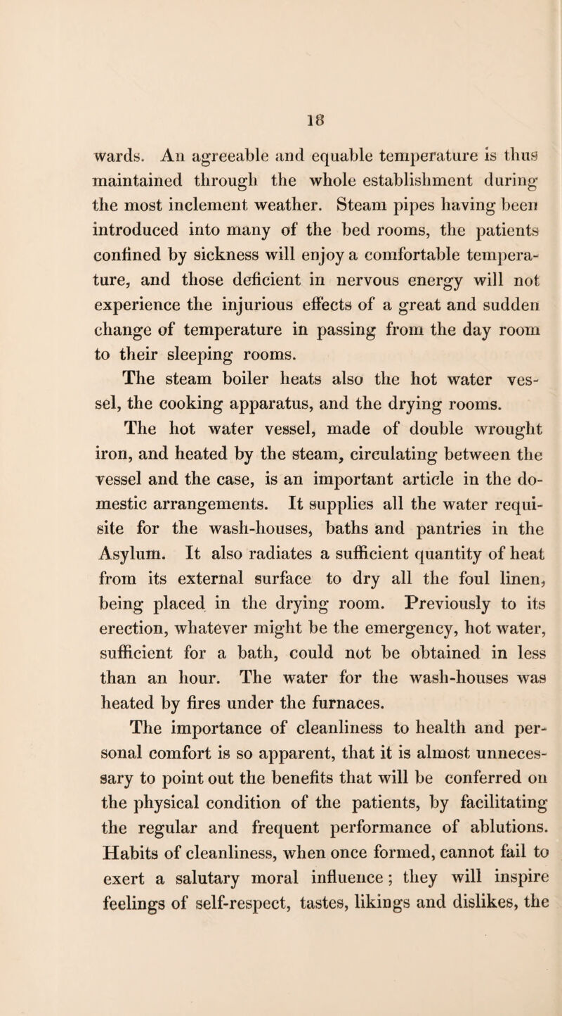 wards. An agreeable and equable temperature is thus maintained through the whole establishment during the most inclement weather. Steam pipes having been introduced into many of the bed rooms, the patients confined by sickness will enjoy a comfortable tempera¬ ture, and those deficient in nervous energy will not experience the injurious effects of a great and sudden change of temperature in passing from the day room to their sleeping rooms. The steam boiler heats also the hot water ves¬ sel, the cooking apparatus, and the drying rooms. The hot water vessel, made of double wrought iron, and heated by the steam, circulating between the vessel and the case, is an important article in the do¬ mestic arrangements. It supplies all the water requi¬ site for the wash-houses, baths and pantries in the Asylum. It also radiates a sufficient quantity of heat from its external surface to dry all the foul linen, being placed in the drying room. Previously to its erection, whatever might be the emergency, hot water, sufficient for a bath, could not be obtained in less than an hour. The water for the wash-houses was heated by fires under the furnaces. The importance of cleanliness to health and per¬ sonal comfort is so apparent, that it is almost unneces¬ sary to point out the benefits that will be conferred on the physical condition of the patients, by facilitating the regular and frequent performance of ablutions. Habits of cleanliness, when once formed, cannot fail to exert a salutary moral influence; they will inspire feelings of self-respect, tastes, likings and dislikes, the