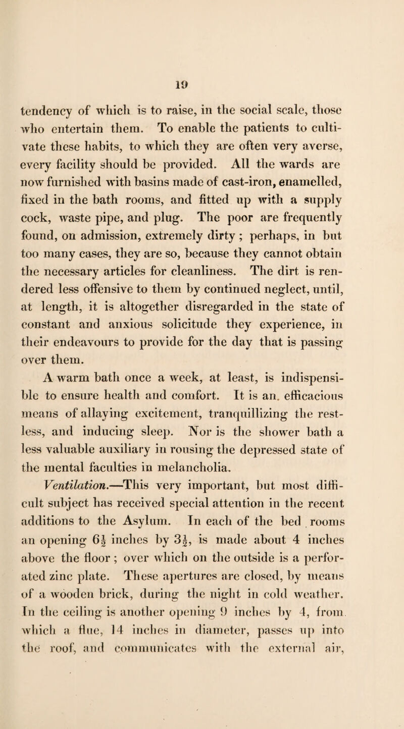 tendency of which is to raise, in the social scale, those who entertain them. To enable the patients to culti¬ vate these habits, to which they are often very averse, every facility should be provided. All the wards are now furnished with basins made of cast-iron, enamelled, fixed in the bath rooms, and fitted up with a supply cock, waste pipe, and plug. The poor are frequently found, on admission, extremely dirty ; perhaps, in but too many cases, they are so, because they cannot obtain the necessary articles for cleanliness. The dirt is ren¬ dered less offensive to them by continued neglect, until, at length, it is altogether disregarded in the state of constant and anxious solicitude they experience, in their endeavours to provide for the day that is passing over them. A warm bath once a week, at least, is indispensi- ble to ensure health and comfort. It is an. efficacious means of allaying excitement, tranquillizing the rest¬ less, and inducing sleep. Nor is the shower bath a less valuable auxiliary in rousing the depressed state of the mental faculties in melancholia. Ventilation.—This very important, but most diffi¬ cult subject has received special attention in the recent additions to the Asylum. In each of the bed rooms an opening 6| inches by 3J, is made about 4 inches above the floor; over which on the outside is a perfor¬ ated zinc plate. These apertures are closed, by means of a wooden brick, during the night in cold weather. In the ceiling is another opening 9 inches by 4, from which a flue, 14 inches in diameter, passes up into the roof, and communicates with the external air,