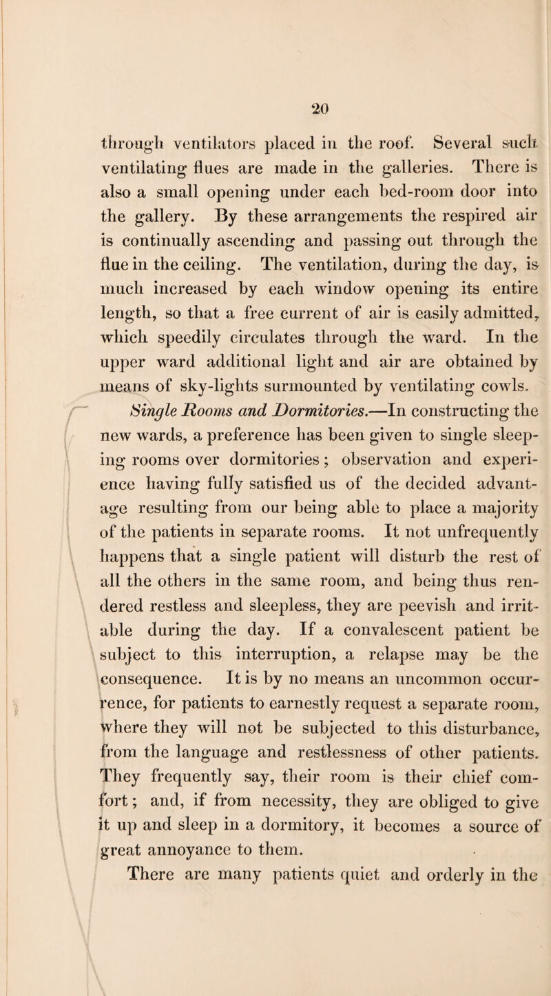 through ventilators placed in the roof. Several suck ventilating flues are made in the galleries. There is also a small opening under each bed-room door into the gallery. By these arrangements the respired air is continually ascending and passing out through the flue in the ceiling. The ventilation, during the day, is much increased by each window opening its entire length, so that a free current of air is easily admitted, which speedily circulates through the ward. In the upper ward additional light and air are obtained by means of sky-lights surmounted by ventilating cowls. Single Rooms and Dormitories.—In constructing the new wards, a preference has been given to single sleep¬ ing rooms over dormitories; observation and experi¬ ence having fully satisfied us of the decided advant¬ age resulting from our being able to place a majority of the patients in separate rooms. It not unfrequently happens that a single patient will disturb the rest of all the others in the same room, and being thus ren¬ dered restless and sleepless, they are peevish and irrit¬ able during the day. If a convalescent patient be subject to this interruption, a relapse may be the consequence. It is by no means an uncommon occur¬ rence, for patients to earnestly request a separate room, where they will not be subjected to this disturbance, from the language and restlessness of other patients. They frequently say, their room is their chief com¬ fort ; and, if from necessity, they are obliged to give it up and sleep in a dormitory, it becomes a source of great annoyance to them. There are many patients quiet and orderly in the