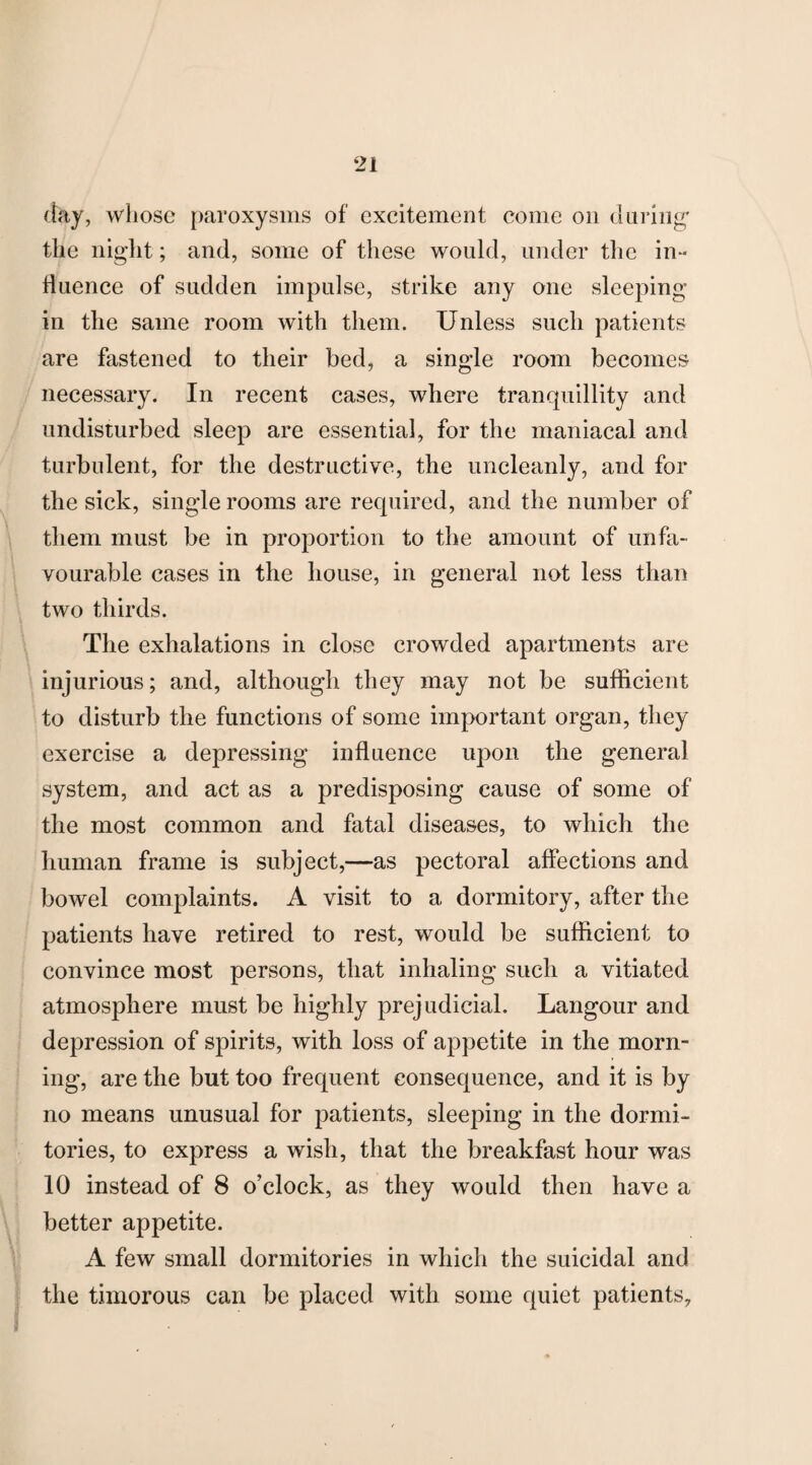 day, whose paroxysms of excitement come on during' the night; and, some of these would, under the in¬ fluence of sudden impulse, strike any one sleeping- in the same room with them. Unless such patients are fastened to their bed, a single room becomes necessary. In recent cases, where tranquillity and undisturbed sleep are essential, for the maniacal and turbulent, for the destructive, the uncleanly, and for the sick, single rooms are required, and the number of them must be in proportion to the amount of unfa¬ vourable cases in the house, in general not less than two thirds. The exhalations in close crowded apartments are injurious; and, although they may not be sufficient to disturb the functions of some important organ, they exercise a depressing influence upon the general system, and act as a predisposing cause of some of the most common and fatal diseases, to which the human frame is subject,—as pectoral affections and bowel complaints. A visit to a dormitory, after the patients have retired to rest, would be sufficient to convince most persons, that inhaling such a vitiated atmosphere must be highly prejudicial. Langour and depression of spirits, with loss of appetite in the morn¬ ing, are the but too frequent consequence, and it is by no means unusual for patients, sleeping in the dormi¬ tories, to express a wish, that the breakfast hour was 10 instead of 8 o’clock, as they would then have a better appetite. A few small dormitories in which the suicidal and the timorous can be placed with some quiet patients.