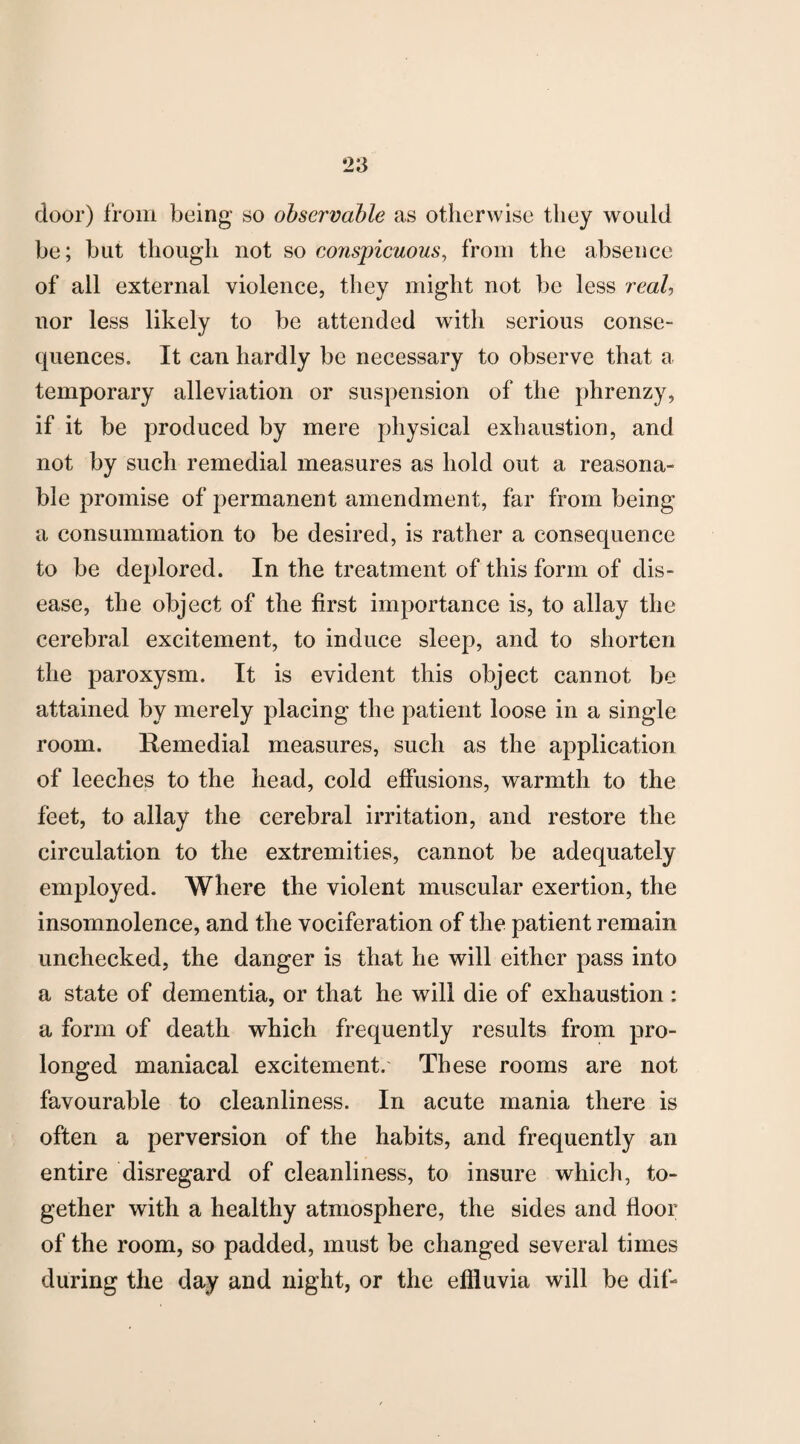 door) from being so observable as otherwise they would be; but though not so conspicuous, from the absence of all external violence, they might not be less real, nor less likely to be attended with serious conse¬ quences. It can hardly be necessary to observe that a temporary alleviation or suspension of the phrenzy, if it be produced by mere physical exhaustion, and not by such remedial measures as hold out a reasona¬ ble promise of permanent amendment, far from being a consummation to be desired, is rather a consequence to be deplored. In the treatment of this form of dis¬ ease, the object of the first importance is, to allay the cerebral excitement, to induce sleep, and to shorten the paroxysm. It is evident this object cannot be attained by merely placing the patient loose in a single room. Remedial measures, such as the application of leeches to the head, cold effusions, warmth to the feet, to allay the cerebral irritation, and restore the circulation to the extremities, cannot be adequately employed. Where the violent muscular exertion, the insomnolence, and the vociferation of the patient remain unchecked, the danger is that he will either pass into a state of dementia, or that he will die of exhaustion : a form of death which frequently results from pro¬ longed maniacal excitement. These rooms are not favourable to cleanliness. In acute mania there is often a perversion of the habits, and frequently an entire disregard of cleanliness, to insure which, to¬ gether with a healthy atmosphere, the sides and floor of the room, so padded, must be changed several times during the day and night, or the effluvia will be difi