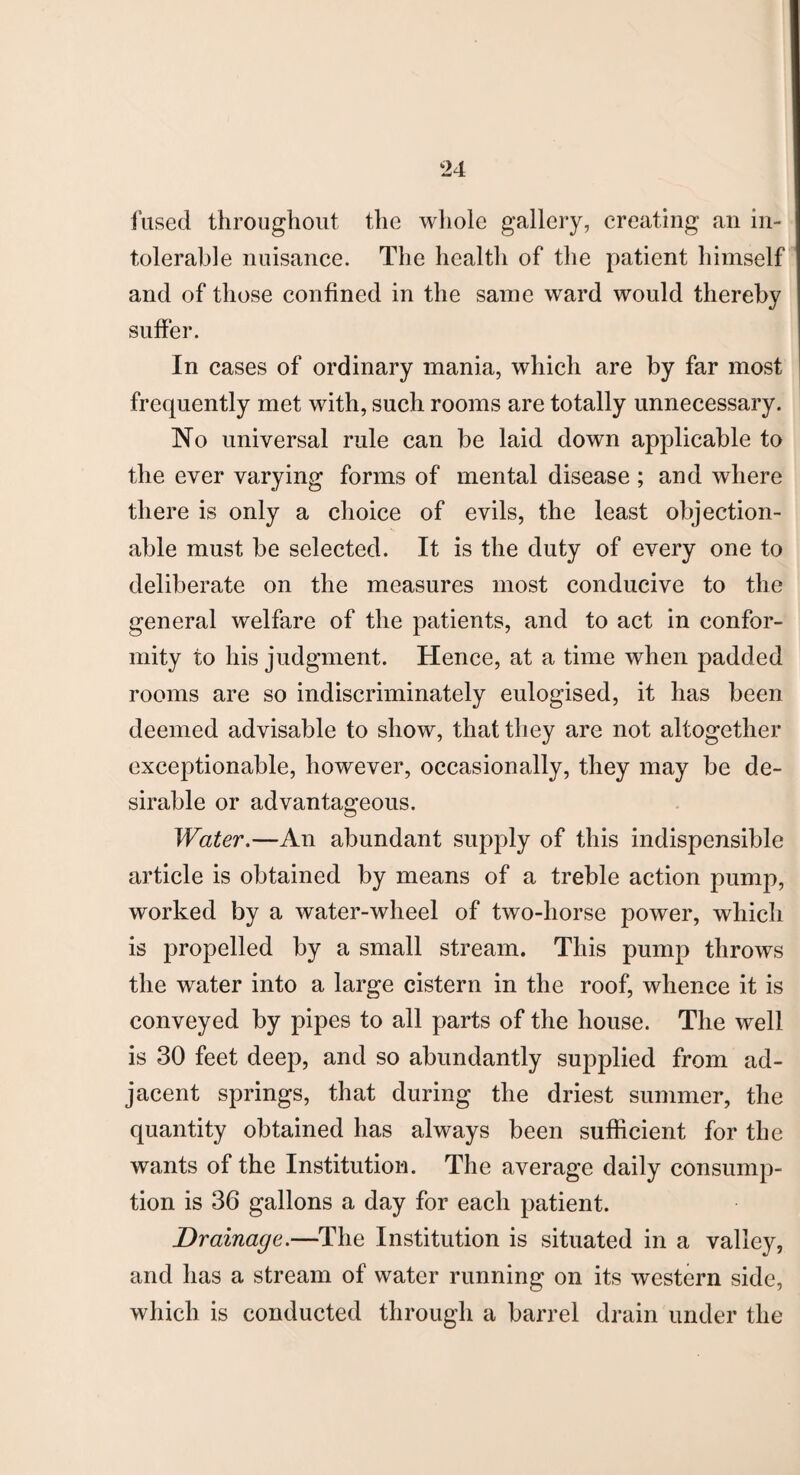 fused throughout the whole gallery, creating an in¬ tolerable nuisance. The health of the patient himself and of those confined in the same ward would thereby suffer. In cases of ordinary mania, which are by far most frequently met with, such rooms are totally unnecessary. No universal rule can be laid down applicable to the ever varying forms of mental disease ; and where there is only a choice of evils, the least objection¬ able must be selected. It is the duty of every one to deliberate on the measures most conducive to the general welfare of the patients, and to act in confor¬ mity to his judgment. Hence, at a time when padded rooms are so indiscriminately eulogised, it has been deemed advisable to show, that they are not altogether exceptionable, however, occasionally, they may be de¬ sirable or advantageous. Water.—An abundant supply of this indispensible article is obtained by means of a treble action pump, worked by a water-wheel of two-horse power, which is propelled by a small stream. This pump throws the water into a large cistern in the roof, whence it is conveyed by pipes to all parts of the house. The well is 30 feet deep, and so abundantly supplied from ad¬ jacent springs, that during the driest summer, the quantity obtained has always been sufficient for the wants of the Institution. The average daily consump¬ tion is 36 gallons a day for each patient. Drainage.—The Institution is situated in a valley, and has a stream of water running on its western side, which is conducted through a barrel drain under the
