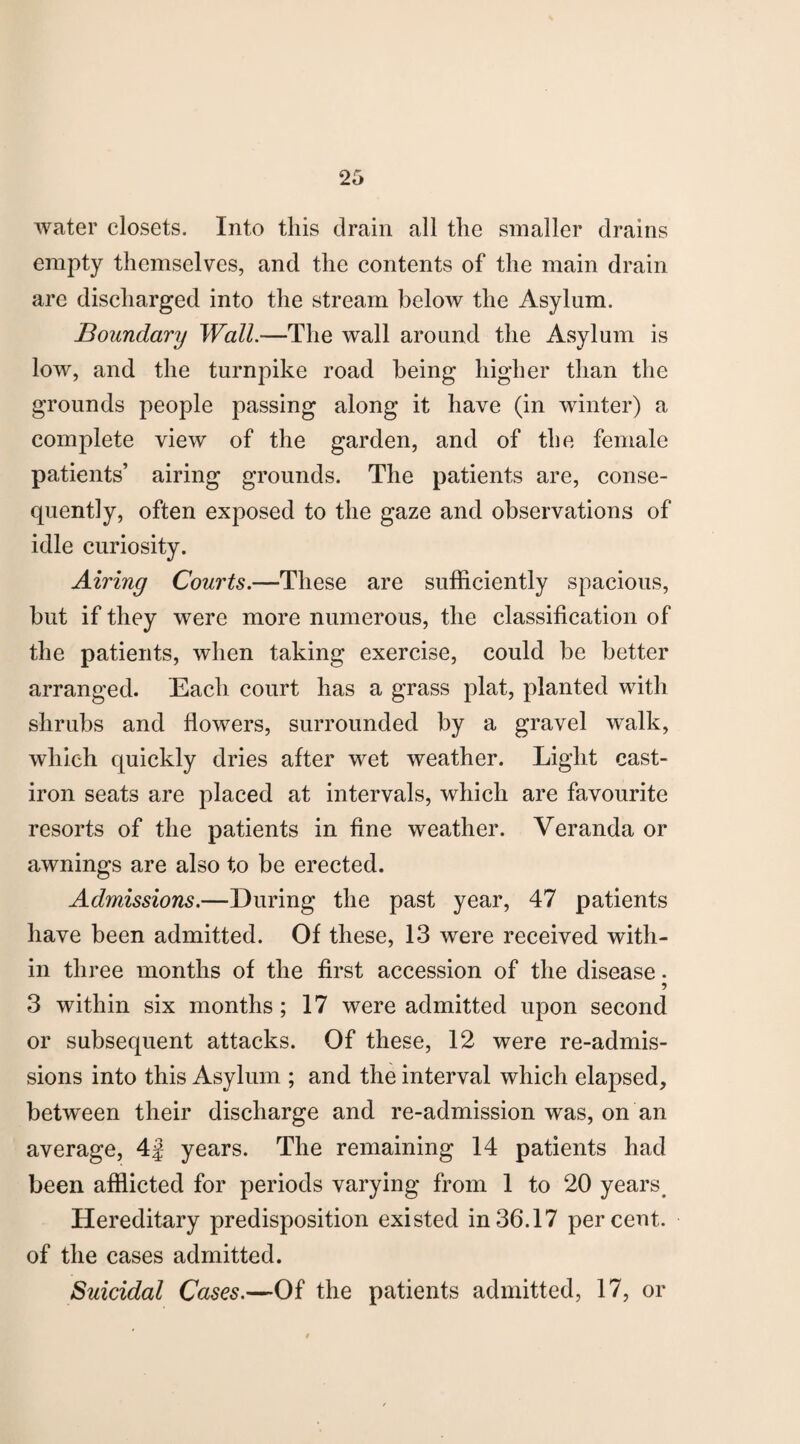 water closets. Into this drain all the smaller drains empty themselves, and the contents of the main drain are discharged into the stream below the Asylum. Boundary Wall.—The wall around the Asylum is low, and the turnpike road being higher than the grounds people passing along it have (in winter) a complete view of the garden, and of the female patients’ airing grounds. The patients are, conse¬ quently, often exposed to the gaze and observations of idle curiosity. Airing Courts.—These are sufficiently spacious, but if they were more numerous, the classification of the patients, when taking exercise, could be better arranged. Each court has a grass plat, planted with shrubs and flowers, surrounded by a gravel walk, which quickly dries after wet weather. Light cast- iron seats are placed at intervals, which are favourite resorts of the patients in fine weather. Veranda or awnings are also to be erected. Admissions.—During the past year, 47 patients have been admitted. Of these, 13 were received with¬ in three months of the first accession of the disease • 3 within six months ; 17 were admitted upon second or subsequent attacks. Of these, 12 were re-admis¬ sions into this Asylum ; and the interval which elapsed, between their discharge and re-admission was, on an average, 4f years. The remaining 14 patients had been afflicted for periods varying from 1 to 20 years. Hereditary predisposition existed in36.17 percent, of the cases admitted. Suicidal Cases.—Of the patients admitted, 17, or