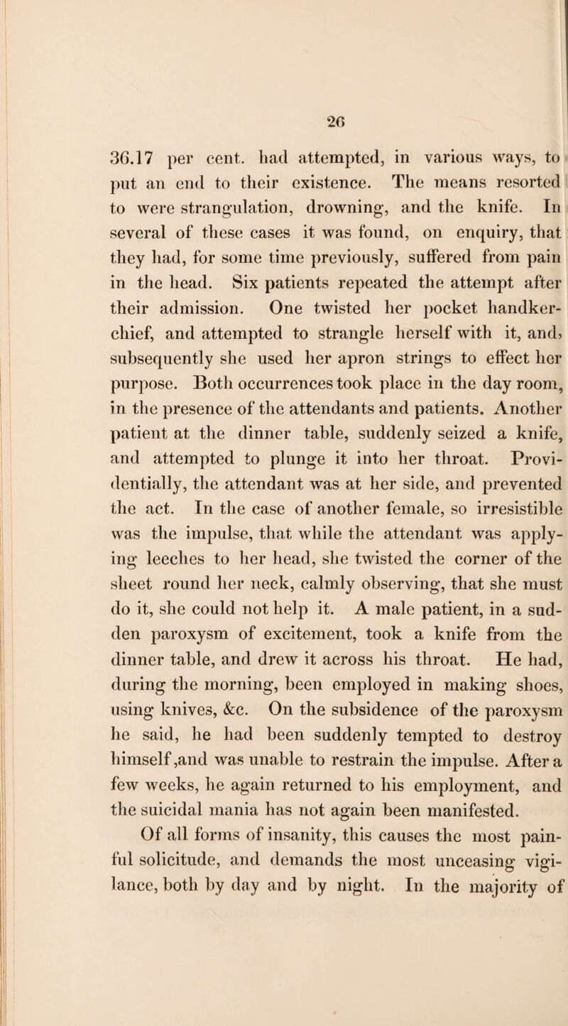 20 3G.17 per cent, liad attempted, in various ways, to put an end to their existence. The means resorted to were strangulation, drowning, and the knife. In several of these cases it was found, on enquiry, that they had, for some time previously, suffered from pain in the head. Six patients repeated the attempt after their admission. One twisted her pocket handker¬ chief, and attempted to strangle herself with it, and> subsequently she used her apron strings to effect her purpose. Both occurrences took place in the day room, in the presence of the attendants and patients. Another patient at the dinner table, suddenly seized a knife, and attempted to plunge it into her throat. Provi¬ dentially, the attendant was at her side, and prevented the act. In the case of another female, so irresistible was the impulse, that while the attendant was apply¬ ing leeches to her head, she twisted the corner of the sheet round her neck, calmly observing, that she must do it, she could not help it. A male patient, in a sud¬ den paroxysm of excitement, took a knife from the dinner table, and drew it across his throat. He had, during the morning, been employed in making shoes, using knives, &c. On the subsidence of the paroxysm he said, he had been suddenly tempted to destroy himself,and was unable to restrain the impulse. After a few weeks, he again returned to his employment, and the suicidal mania has not again been manifested. Of all forms of insanity, this causes the most pain¬ ful solicitude, and demands the most unceasing vigi¬ lance, both by day and by night. In the majority of