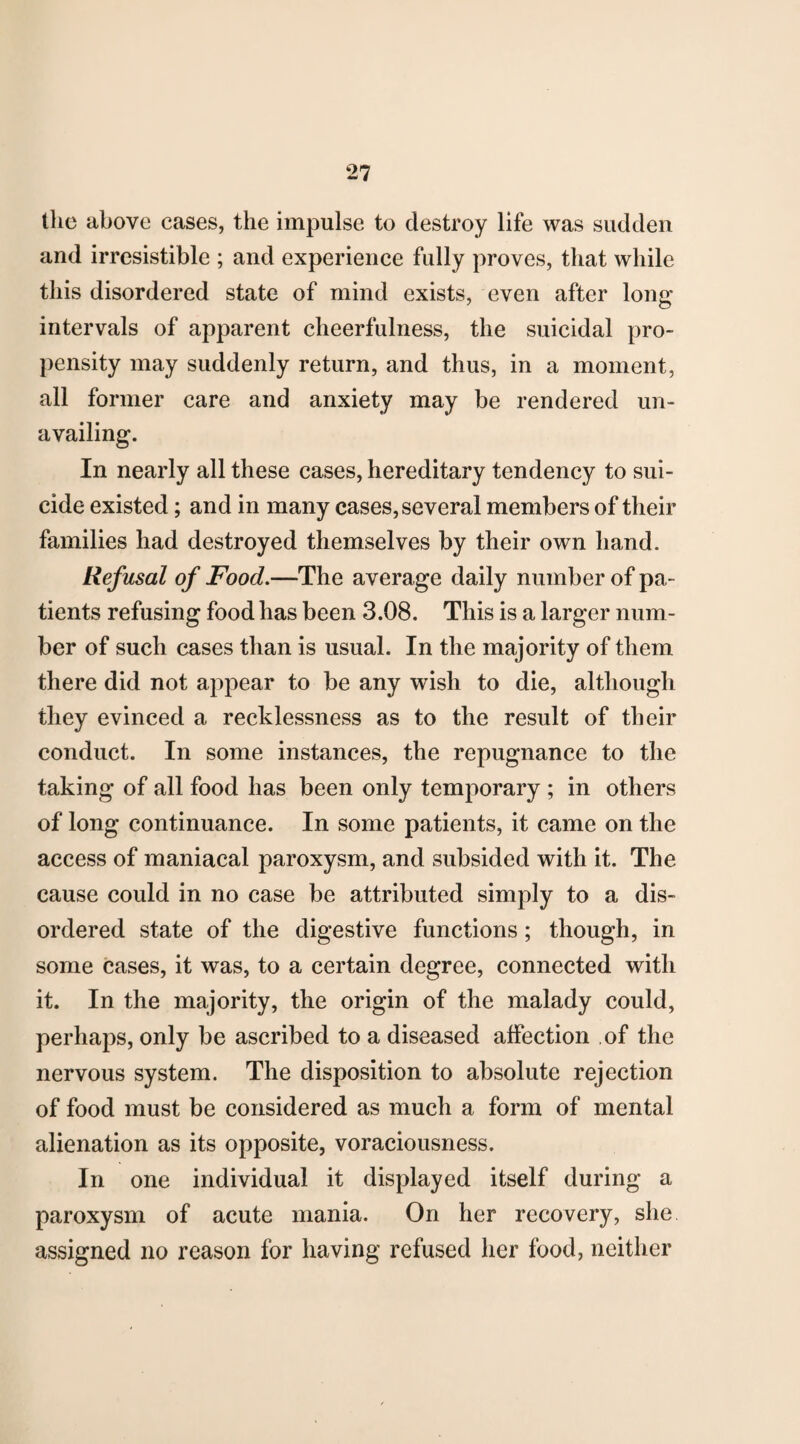 the above cases, the impulse to destroy life was sudden and irresistible ; and experience fully proves, that while this disordered state of mind exists, even after long intervals of apparent cheerfulness, the suicidal pro¬ pensity may suddenly return, and thus, in a moment, all former care and anxiety may be rendered un¬ availing. In nearly all these cases, hereditary tendency to sui¬ cide existed; and in many cases, several members of their families had destroyed themselves by their own hand. Refusal of Food.—The average daily number of pa¬ tients refusing food has been 3.08. This is a larger num¬ ber of such cases than is usual. In the majority of them there did not appear to be any wish to die, although they evinced a recklessness as to the result of their conduct. In some instances, the repugnance to the taking of all food has been only temporary ; in others of long continuance. In some patients, it came on the access of maniacal paroxysm, and subsided with it. The cause could in no case be attributed simply to a dis¬ ordered state of the digestive functions; though, in some cases, it was, to a certain degree, connected with it. In the majority, the origin of the malady could, perhaps, only be ascribed to a diseased affection ,of the nervous system. The disposition to absolute rejection of food must be considered as much a form of mental alienation as its opposite, voraciousness. In one individual it displayed itself during a paroxysm of acute mania. On her recovery, she assigned no reason for having refused her food, neither