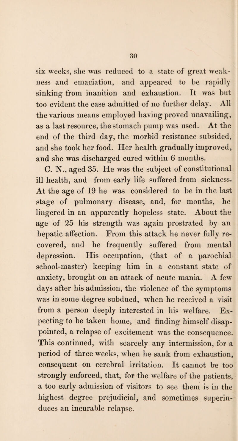 six weeks, slie was reduced to a state of great weak¬ ness and emaciation, and appeared to be rapidly sinking from inanition and exhaustion. It was but too evident the case admitted of no further delay. All the various means employed having proved unavailing, as a last resource, the stomach pump was used. At the end of the third day, the morbid resistance subsided, and she took her food. Her health gradually improved, and she was discharged cured within 6 months. C. N., aged 35. He was the subject of constitutional ill health, and from early life suffered from sickness. At the age of 19 he was considered to be in the last stage of pulmonary disease, and, for months, he lingered in an apparently hopeless state. About the age of 25 his strength was again prostrated by an hepatic affection. From this attack he never fully re¬ covered, and he frequently suffered from mental depression. His occupation, (that of a parochial school-master) keeping him in a constant state of anxiety, brought on an attack of acute mania. A few days after his admission, the violence of the symptoms was in some degree subdued, when he received a visit from a person deeply interested in his welfare. Ex¬ pecting to be taken home, and finding himself disap¬ pointed, a relapse of excitement was the consequence. This continued, with scarcely any intermission, for a period of three weeks, when he sank from exhaustion, consequent on cerebral irritation. It cannot be too strongly enforced, that, for the welfare of the patients, a too early admission of visitors to see them is in the highest degree prejudicial, and sometimes superin¬ duces an incurable relapse.