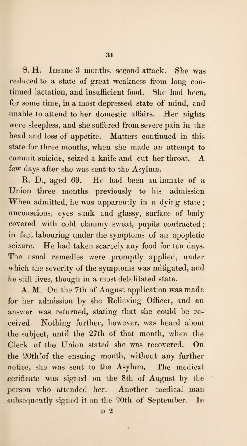 S. H. Insane 3 months, second attack. She was reduced to a state of great weakness from long con¬ tinued lactation, and insufficient food. She had been, for some time, in a most depressed state of mind, and unable to attend to her domestic affairs. Her nights were sleepless, and she suffered from severe pain in the head and loss of appetite. Matters continued in this state for three months, when she made an attempt to commit suicide, seized a knife and cut her throat. A few days after she was sent to the Asylum. R. D., aged 69. He had been an inmate of a Union three months previously to his admission When admitted, he was apparently in a dying state ; unconscious, eyes sunk and glassy, surface of body covered with cold clammy sweat, pupils contracted; in fact labouring under the symptoms of an apopletic seizure. He had taken scarcely any food for ten days. The usual remedies were promptly applied, under which the severity of the symptoms was mitigated, and he still lives, though in a most debilitated state. A. M. On the 7th of August application was made for her admission by the Relieving Officer, and an answer was returned, stating that she could be re¬ ceived. Nothing further, however, was heard about the subject, until the 27th of that month, when the Clerk of the Union stated she was recovered. On the 20th’of the ensuing month, without any further notice, she was sent to the Asylum. The medical cerificate was signed on the 8th of August by the person who attended her. Another medical man subsequently signed it on the 20th of September. In d 2 9