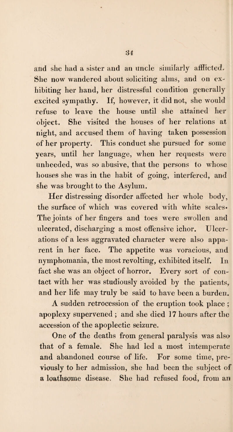 and she had a sister and an uncle similarly afflicted. She now wandered about soliciting alms, and on ex¬ hibiting her hand, her distressful condition generally excited sympathy. If, however, it did not, she would refuse to leave the house until she attained her object. She visited the houses of her relations at night, and accused them of having taken possession of her property. This conduct she pursued for some years, until her language, when her requests were unheeded, was so abusive, that the persons to whose houses she was in the habit of going, interfered, and she was brought to the Asylum. Her distressing disorder affected her whole body, the surface of which was covered with white scales* The joints of her fingers and toes were swollen and ulcerated, discharging a most offensive ichor. Ulcer¬ ations of a less aggravated character were also appa¬ rent in her face. The appetite was voracious, and nymphomania, the most revolting, exhibited itself. In fact she was an object of horror. Every sort of con¬ tact with her was studiously avoided by the patients, and her life may truly be said to have been a burden. A sudden retrocession of the eruption took place ; apoplexy supervened ; and she died 17 hours after the accession of the apoplectic seizure. One of the deaths from general paralysis was also that of a female. She had led a most intemperate and abandoned course of life. For some time, pre¬ viously to her admission, she had been the subject of a loathsome disease. She had refused food, from an