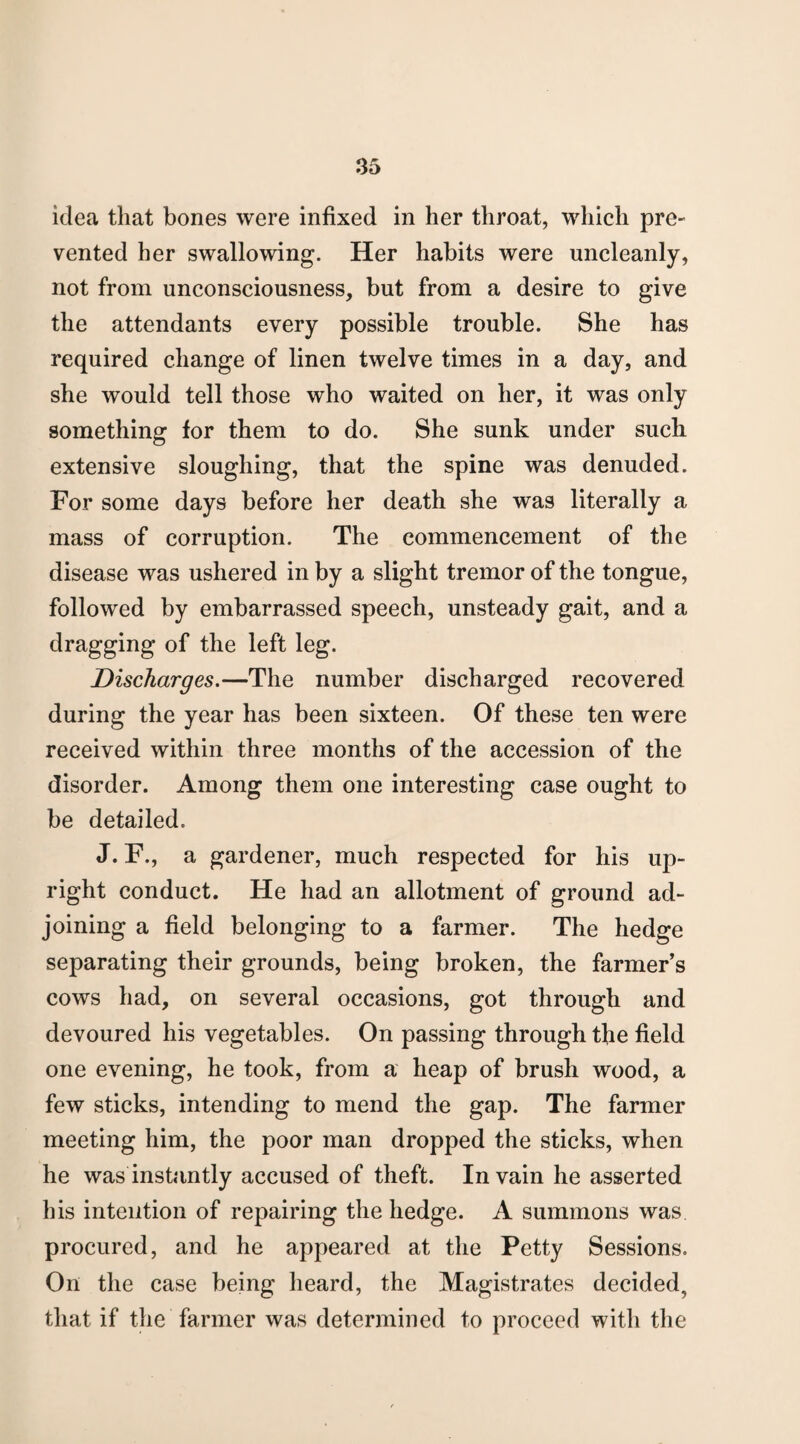 idea that bones were infixed in her throat, which pre¬ vented her swallowing. Her habits were uncleanly, not from unconsciousness, but from a desire to give the attendants every possible trouble. She has required change of linen twelve times in a day, and she would tell those who waited on her, it was only something for them to do. She sunk under such extensive sloughing, that the spine was denuded. For some days before her death she was literally a mass of corruption. The commencement of the disease was ushered in by a slight tremor of the tongue, followed by embarrassed speech, unsteady gait, and a dragging of the left leg. Discharges.—The number discharged recovered during the year has been sixteen. Of these ten were received within three months of the accession of the disorder. Among them one interesting case ought to be detailed. J. F., a gardener, much respected for his up¬ right conduct. He had an allotment of ground ad¬ joining a field belonging to a farmer. The hedge separating their grounds, being broken, the farmer's cows had, on several occasions, got through and devoured his vegetables. On passing through the field one evening, he took, from a heap of brush wood, a few sticks, intending to mend the gap. The farmer meeting him, the poor man dropped the sticks, when he was instantly accused of theft. In vain he asserted his intention of repairing the hedge. A summons was procured, and he appeared at the Petty Sessions. On the case being heard, the Magistrates decided, that if the farmer was determined to proceed with the