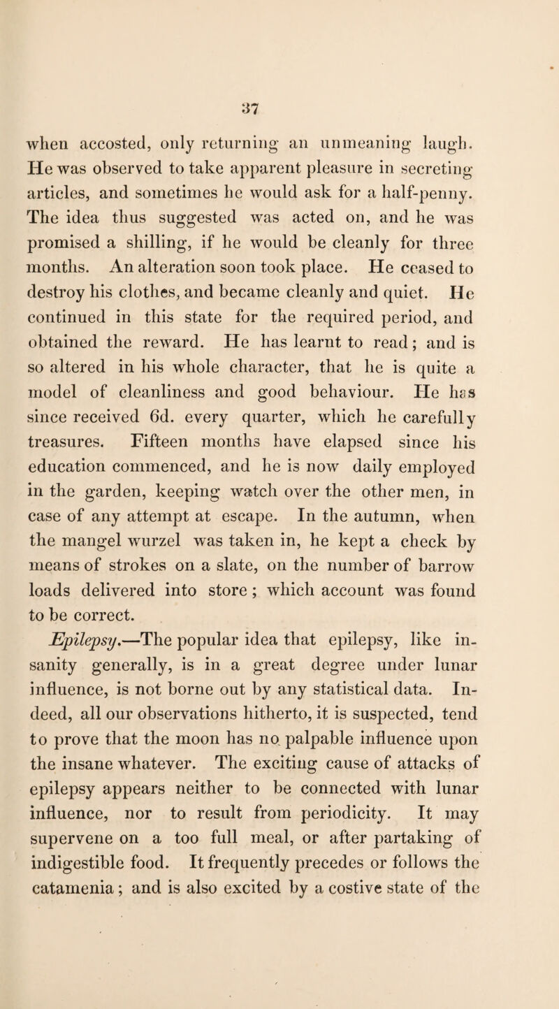 when accosted, only returning an unmeaning laugh. He was observed to take apparent pleasure in secreting articles, and sometimes he would ask for a half-penny. The idea thus suggested was acted on, and he was promised a shilling, if he would be cleanly for three months. An alteration soon took place. He ceased to destroy his clothes, and became cleanly and quiet. He continued in this state for the required period, and obtained the reward. He has learnt to read; and is so altered in his whole character, that he is quite a model of cleanliness and good behaviour. He has since received 6d. every quarter, which he carefully treasures. Fifteen months have elapsed since his education commenced, and he is now daily employed in the garden, keeping watch over the other men, in case of any attempt at escape. In the autumn, when the mangel wurzel was taken in, he kept a check by means of strokes on a slate, on the number of barrow loads delivered into store; which account was found to be correct. Epilepsy.—The popular idea that epilepsy, like in¬ sanity generally, is in a great degree under lunar influence, is not borne out by any statistical data. In¬ deed, all our observations hitherto, it is suspected, tend to prove that the moon has no palpable influence uj)on the insane whatever. The exciting cause of attacks of epilepsy appears neither to be connected with lunar influence, nor to result from periodicity. It may supervene on a too full meal, or after partaking of indigestible food. It frequently precedes or follows the catamenia; and is also excited by a costive state of the