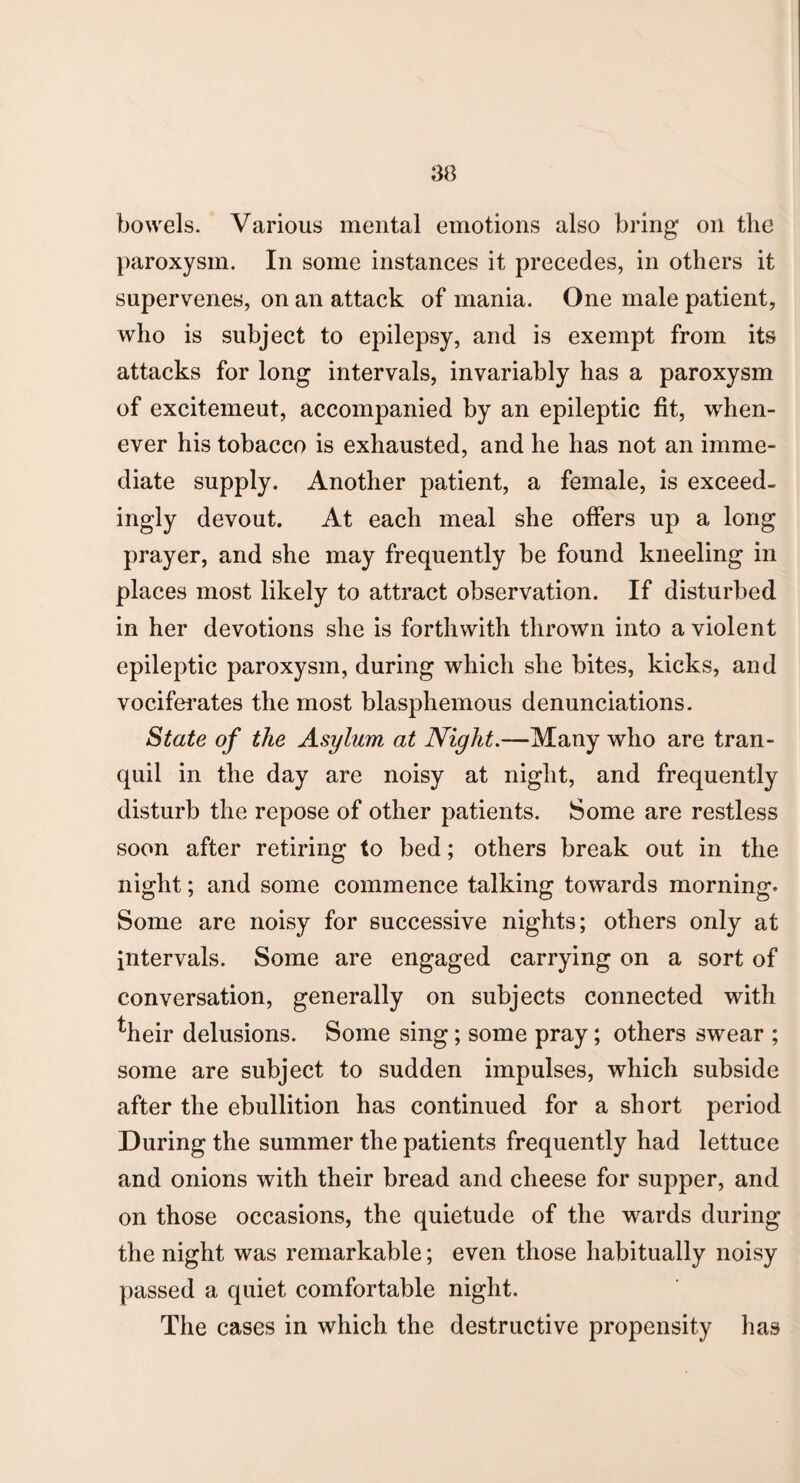 bowels. Various mental emotions also bring on the paroxysm. In some instances it precedes, in others it supervenes, on an attack of mania. One male patient, who is subject to epilepsy, and is exempt from its attacks for long intervals, invariably has a paroxysm of excitemeut, accompanied by an epileptic fit, when¬ ever his tobacco is exhausted, and he has not an imme¬ diate supply. Another patient, a female, is exceed¬ ingly devout. At each meal she offers up a long prayer, and she may frequently be found kneeling in places most likely to attract observation. If disturbed in her devotions she is forthwith thrown into a violent epileptic paroxysm, during which she bites, kicks, and vociferates the most blasphemous denunciations. State of the Asylum at Night.—Many who are tran¬ quil in the day are noisy at night, and frequently disturb the repose of other patients. Some are restless soon after retiring to bed; others break out in the night; and some commence talking towards morning. Some are noisy for successive nights; others only at intervals. Some are engaged carrying on a sort of conversation, generally on subjects connected with ^heir delusions. Some sing ; some pray; others swear ; some are subject to sudden impulses, which subside after the ebullition has continued for a short period During the summer the patients frequently had lettuce and onions with their bread and cheese for supper, and on those occasions, the quietude of the wards during the night was remarkable; even those habitually noisy passed a quiet comfortable night. The cases in which the destructive propensity has