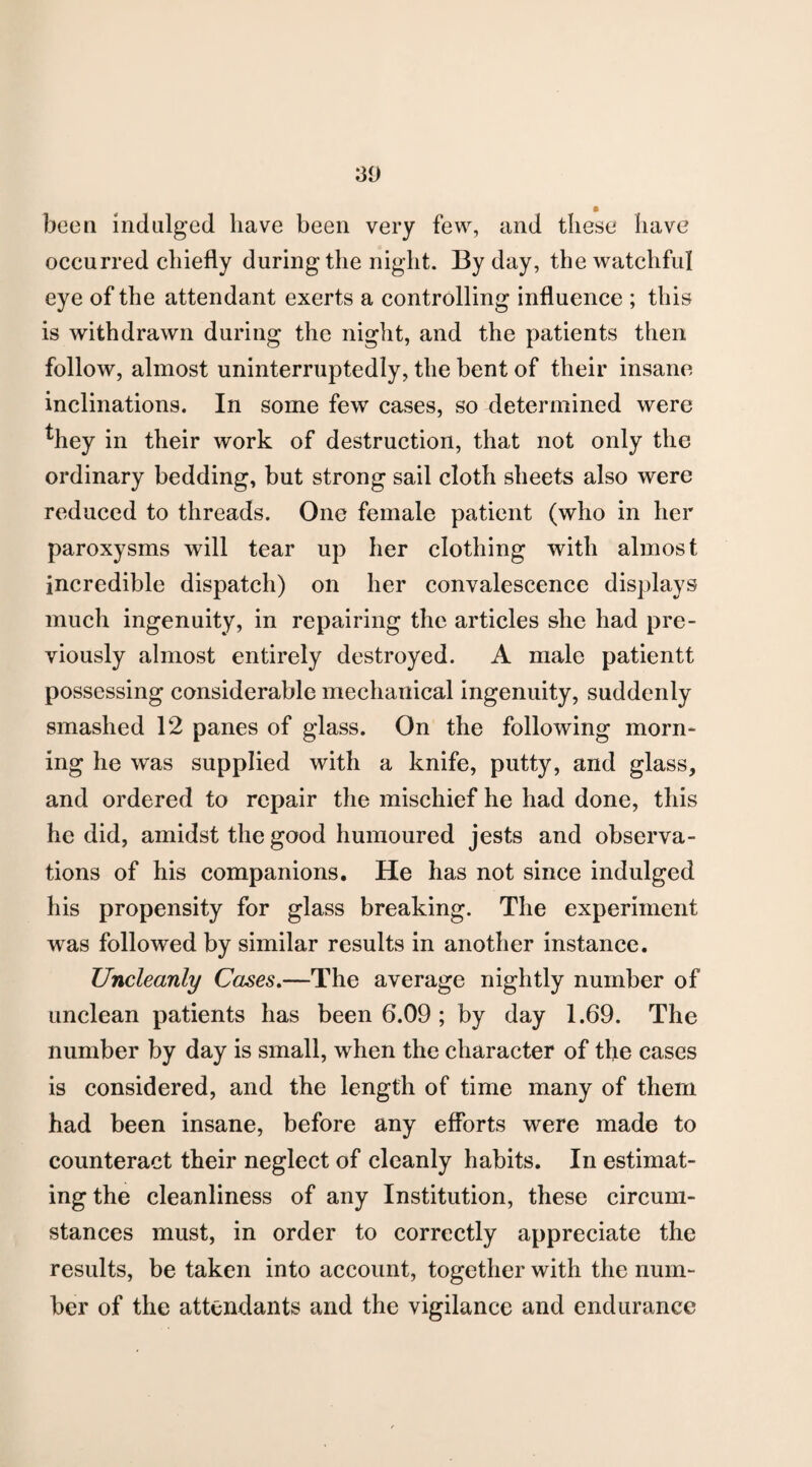 been indulged have been very few, and these have occurred chiefly during the night. By day, the watchful eye of the attendant exerts a controlling influence ; this is withdrawn during the night, and the patients then follow, almost uninterruptedly, the bent of their insane inclinations. In some few cases, so determined were *hey in their work of destruction, that not only the ordinary bedding, but strong sail cloth sheets also were reduced to threads. One female patient (who in her paroxysms will tear up her clothing with almost incredible dispatch) on her convalescence displays much ingenuity, in repairing the articles she had pre¬ viously almost entirely destroyed. A male patientt possessing considerable mechanical ingenuity, suddenly smashed 12 panes of glass. On the following morn¬ ing he was supplied with a knife, putty, and glass, and ordered to repair the mischief he had done, this he did, amidst the good humoured jests and observa¬ tions of his companions. He has not since indulged his propensity for glass breaking. The experiment was followed by similar results in another instance. Uncleanly Cases.—The average nightly number of unclean patients has been 6.09 ; by day 1.69. The number by day is small, when the character of the cases is considered, and the length of time many of them had been insane, before any efforts were made to counteract their neglect of cleanly habits. In estimat¬ ing the cleanliness of any Institution, these circum¬ stances must, in order to correctly appreciate the results, be taken into account, together with the num¬ ber of the attendants and the vigilance and endurance