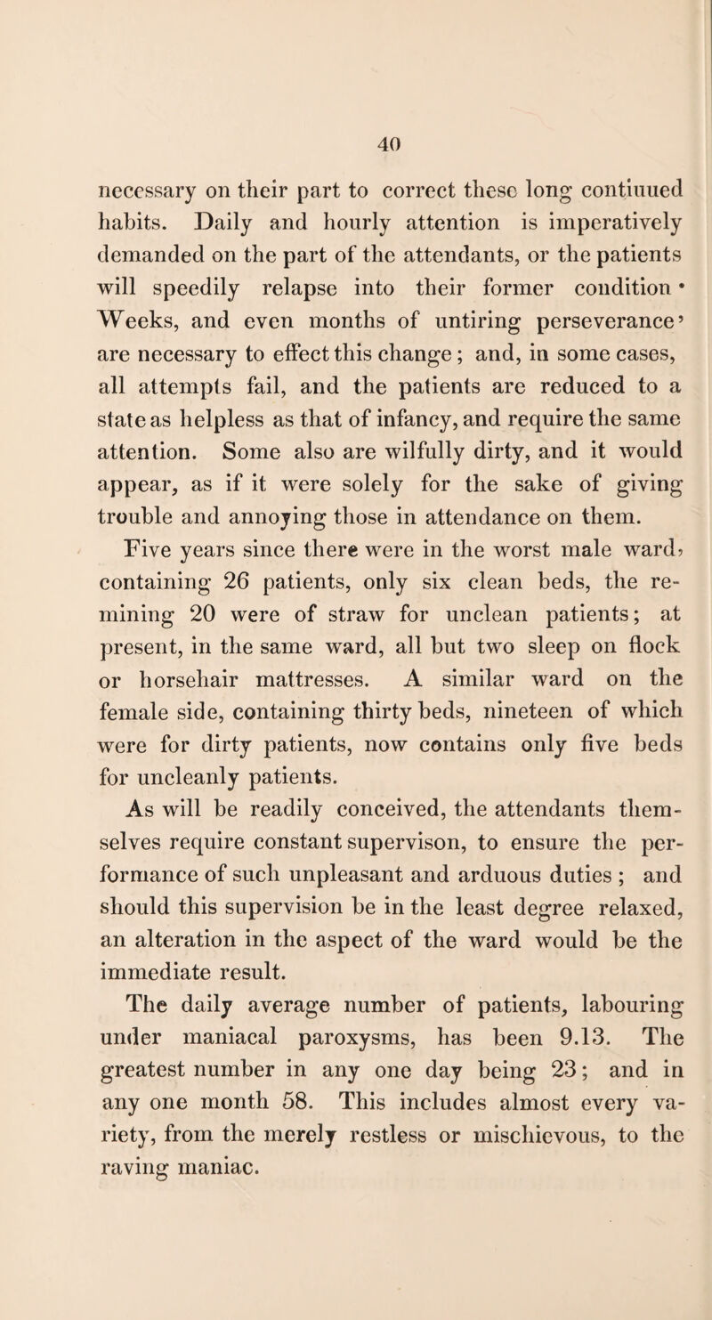 necessary on their part to correct these long continued habits. Daily and hourly attention is imperatively demanded on the part of the attendants, or the patients will speedily relapse into their former condition • Weeks, and even months of untiring perseverance’ are necessary to effect this change ; and, in some cases, all attempts fail, and the patients are reduced to a state as helpless as that of infancy, and require the same attention. Some also are wilfully dirty, and it would appear, as if it were solely for the sake of giving trouble and annoying those in attendance on them. Five years since there were in the worst male ward? containing 26 patients, only six clean beds, the re¬ mining 20 were of straw for unclean patients; at present, in the same ward, all but two sleep on flock or horsehair mattresses. A similar ward on the female side, containing thirty beds, nineteen of which were for dirty patients, now contains only five beds for uncleanly patients. As will be readily conceived, the attendants them¬ selves require constant supervison, to ensure the per¬ formance of such unpleasant and arduous duties ; and should this supervision be in the least degree relaxed, an alteration in the aspect of the ward would be the immediate result. The daily average number of patients, labouring under maniacal paroxysms, has been 9.13. The greatest number in any one day being 23; and in any one month 58. This includes almost every va¬ riety, from the merely restless or mischievous, to the raving maniac.