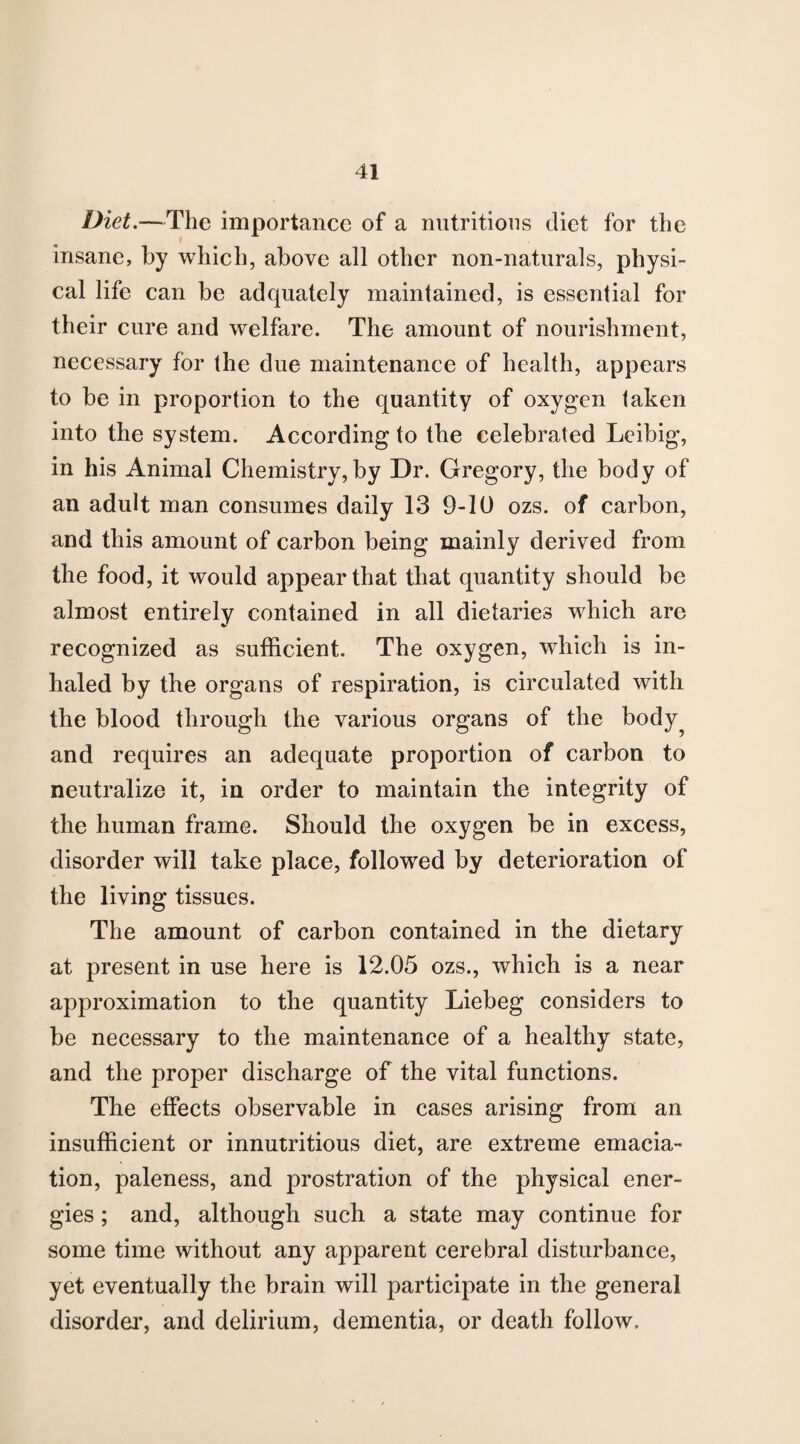 Diet.—The importance of a nutritions diet for the insane, by which, above all other non-naturals, physi¬ cal life can be adquately maintained, is essential for their cure and welfare. The amount of nourishment, necessary for the due maintenance of health, appears to be in proportion to the quantity of oxygen taken into the system. According to the celebrated Leibig, in his Animal Chemistry,by Dr. Gregory, the body of an adult man consumes daily 13 9-10 ozs. of carbon, and this amount of carbon being mainly derived from the food, it would appear that that quantity should be almost entirely contained in all dietaries which are recognized as sufficient. The oxygen, which is in¬ haled by the organs of respiration, is circulated with the blood through the various organs of the body^ and requires an adequate proportion of carbon to neutralize it, in order to maintain the integrity of the human frame. Should the oxygen be in excess, disorder will take place, followed by deterioration of the living tissues. The amount of carbon contained in the dietary at present in use here is 12.05 ozs., which is a near approximation to the quantity Liebeg considers to be necessary to the maintenance of a healthy state, and the proper discharge of the vital functions. The effects observable in cases arising from an insufficient or innutritious diet, are extreme emacia¬ tion, paleness, and prostration of the physical ener¬ gies ; and, although such a state may continue for some time without any apparent cerebral disturbance, yet eventually the brain will participate in the general disorder, and delirium, dementia, or death follow.