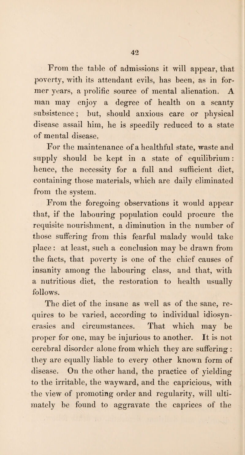 From the table of admissions it will appear, that poverty, with its attendant evils, has been, as in for¬ mer years, a prolific source of mental alienation. A man may enjoy a degree of health on a scanty subsistence; but, should anxious care or physical disease assail him, he is speedily reduced to a state of mental disease. For the maintenance of a healthful state, waste and supply should be kept in a state of equilibrium: hence, the necessity for a full and sufficient diet, containing those materials, which are daily eliminated from the system. From the foregoing observations it would appear that, if the labouring population could procure the requisite nourishment, a diminution in the number of those suffering from this fearful malady would take place : at least, such a conclusion may be drawn from the facts, that poverty is one of the chief causes of insanity among the labouring class, and that, with a nutritious diet, the restoration to health usually follows. The diet of the insane as well as of the sane, re¬ quires to be varied, according to individual idiosyn¬ crasies and circumstances. That which may be proper for one, may be injurious to another. It is not cerebral disorder alone from which they are suffering : they are equally liable to every other known form of disease. On the other hand, the practice of yielding to the irritable, the wayward, and the capricious, with the view of promoting order and regularity, will ulti¬ mately be found to aggravate the caprices of the