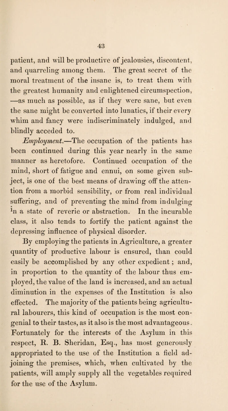 patient, and will be productive of jealousies, discontent, and quarreling among them. The great secret of the moral treatment of the insane is, to treat them with the greatest humanity and enlightened circumspection, —as much as possible, as if they were sane, but even the sane might be converted into lunatics, if their every whim and fancy were indiscriminately indulged, and blindly acceded to. Employment.—The occupation of the patients has been continued during this year nearly in the same manner as heretofore. Continued occupation of the mind, short of fatigue and ennui, on some given sub¬ ject, is one of the best means of drawing off the atten¬ tion from a morbid sensibility, or from real individual suffering, and of preventing the mind from indulging *n a state of reverie or abstraction. In the incurable class, it also tends to fortify the patient against the depressing influence of physical disorder. By employing the patients in Agriculture, a greater quantity of productive labour is ensured, than could easily be accomplished by any other expedient; and, in proportion to the quantity of the labour thus em¬ ployed, the value of the land is increased, and an actual diminution in the expenses of the Institution is also effected. The majority of the patients being agricultu¬ ral labourers, this kind of occupation is the most con¬ genial to their tastes, as it also is the most advantageous. Fortunately for the interests of the Asylum in this respect, B. B. Sheridan, Esq., has most generously appropriated to the use of the Institution a field ad¬ joining the premises, which, when cultivated by the patients, will amply supply all the vegetables required for the use of the Asylum.