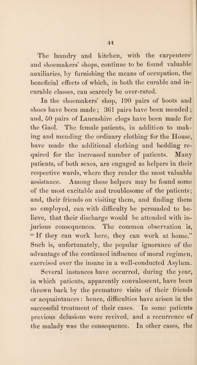 The laundry and kitchen, with the carpenters’ and shoemakers’ shops, continue to be found valuable auxiliaries, by furnishing the means of occupation, the beneficial effects of which, in both the curable and in¬ curable classes, can scarcely be over-rated. In the shoemakers’ shop, 190 pairs of boots and shoes have been made; 361 pairs have been mended ; and, 50 pairs of Lancashire clogs have been made for the Gaol. The female patients, in addition to mak¬ ing and mending the ordinary clothing for the House, have made the additional clothing and bedding re¬ quired for the increased number of patients. Many patients, of both sexes, are engaged as helpers in their respective wards, where they render the most valuable assistance. Among these helpers may be found some of the most excitable and troublesome of the patients; and, their friends on visiting them, and finding them so employed, can with difficulty be persuaded to be¬ lieve, that their discharge would be attended with in¬ jurious consequences. The common observation is, “ If they can work here, they can work at home.” Such is, unfortunately, the popular ignorance of the advantage of the continued influence of moral regimen, exercised over the insane in a well-conducted Asylum. Several instances have occurred, during the year, in which patients, apparently convalescent, have been thrown back by the premature visits of their friends or acquaintances: hence, difficulties have arisen in the successful treatment of their cases. In some patients previous delusions were revived, and a recurrence of the malady was the consequence. In other cases, the