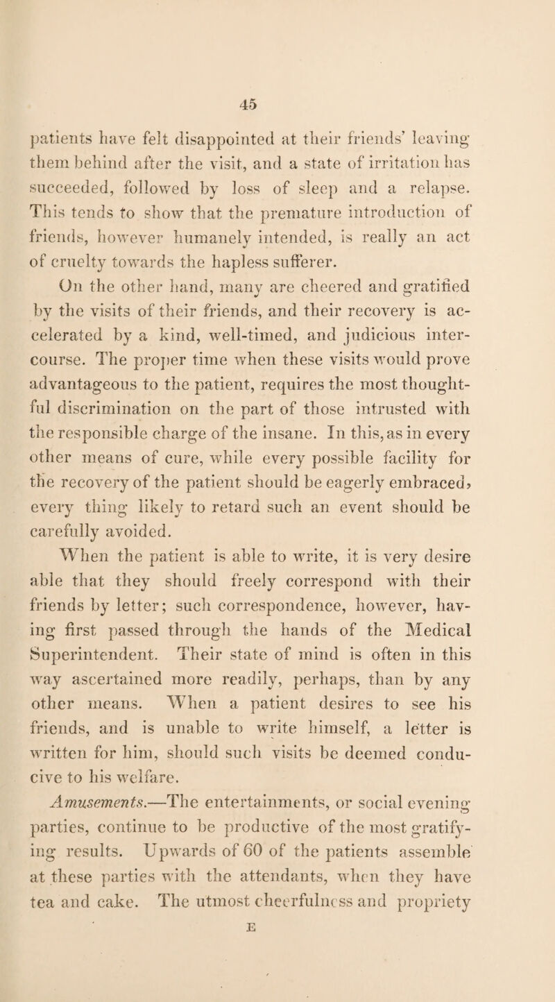 patients have felt disappointed at their friends’ leaving them behind after the visit, and a state of irritation has succeeded, followed by loss of sleep and a relapse. This tends to show that the premature introduction of friends, however humanely intended, is really an act of cruelty towards the hapless sufferer. On the other hand, many are cheered and gratified by the visits of their friends, and their recovery is ac¬ celerated by a kind, well-timed, and judicious inter¬ course. The proper time when these visits would prove advantageous to the patient, requires the most thought¬ ful discrimination on the part of those intrusted with the responsible charge of the insane. In this, as in every other means of cure, while every possible facility for the recovery of the patient should be eagerly embraced? every thing likely to retard such an event should be carefully avoided. When the patient is able to write, it is very desire able that they should freely correspond with their friends by letter; such correspondence, however, hav¬ ing first passed through the hands of the Medical Superintendent. Their state of mind is often in this 'way ascertained more readily, perhaps, than by any other means. When a patient desires to see his friends, and is unable to write himself, a letter is written for him, should such visits be deemed condu¬ cive to his welfare. Amusements.—The entertainments, or social evening- parties, continue to be productive of the most gratify¬ ing results. Upwards of 60 of the patients assemble at these parties with the attendants, when they have tea and cake. The utmost cheerfulness and propriety E