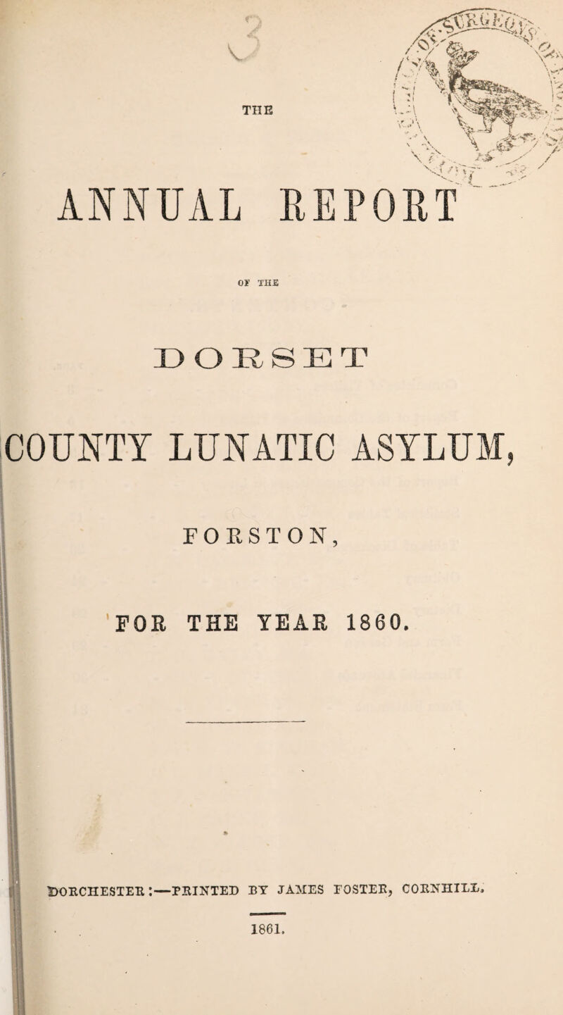THE ANNUAL OT THE DORSET COUNTY LUNATIC ASYLUM, FOKSTON, 'FOR THE YEAR 1860. Dorchester :—printed by james foster, cornhile. 1861.