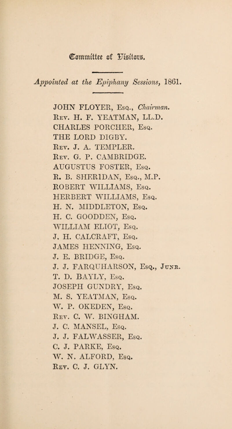 Committee of Fiattor** Appointed at the Epiphany Sessions, 1861. JOHN FLOYER, Esq., Chairman. Key. H. F. YEATMAN, LL.D. CHARLES PORCHER, Esq. THE LORD DIGBY. Rev. J. A. TEMPLER. Rev. G. P. CAMBRIDGE. AUGUSTUS FOSTER, Esq. R. B. SHERIDAN, Esq., M.P. ROBERT WILLIAMS, Esq. HERBERT WILLIAMS, Esq. H. N. MIDDLETON, Esq. H. C. GOODDEN, Esq. WILLIAM ELIOT, Esq. J. H. CALCRAFT, Esq. JAMES HENNING, Esq. J. E, BRIDGE, Esq. J. J. FARQUHARSON, Esq., Junk. T. D. BAYLY, Esq. JOSEPH GUNDRY, Esq. M. S. YEATMAN, Esq. W. P. OKEDEN, Esq. Rev. C. W. BINGHAM. J. C. HANSEL, Esq. J. J. FALWASSER, Esq. C. J. PARKE, Esq. W. N. ALFORD, Esq. Rev. C. J. GLYN.