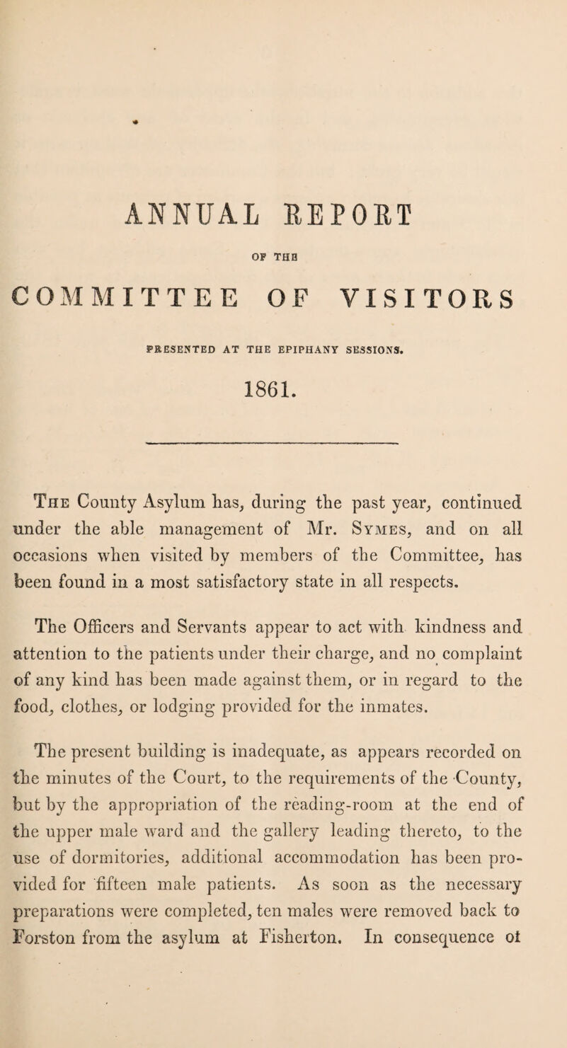 OF THB COMMITTEE OF VISITORS PRESENTED AT THE EPIPHANY SESSIONS. 1861. The County Asylum has, during the past year, continued under the able management of Mr. Symes, and on all occasions when visited by members of the Committee, has been found in a most satisfactory state in all respects. The Officers and Servants appear to act with kindness and attention to the patients under their charge, and no complaint of any kind has been made against them, or in regard to the food, clothes, or lodging provided for the inmates. The present building is inadequate, as appears recorded on the minutes of the Court, to the requirements of the County, but by the appropriation of the reading-room at the end of the upper male ward and the gallery leading thereto, to the use of dormitories, additional accommodation has been pro¬ vided for fifteen male patients. As soon as the necessary preparations were completed, ten males were removed back to Torsion from the asylum at Fisherton. In consequence ot