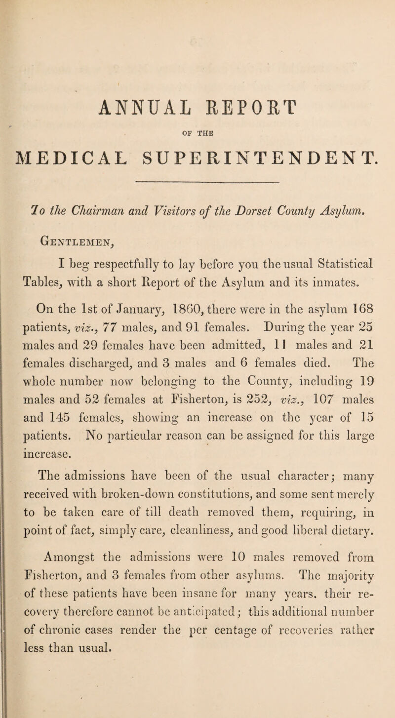 OF THE MEDICAL SUPERINTENDENT. 7 o the Chairman and Visitors of the Dorset County Asylum. Gentlemen, I beg respectfully to lay before you the usual Statistical Tables, with a short Report of the Asylum and its inmates. On the 1st of January, 1860, there were in the asylum 168 patients, viz., 77 males, and 91 females. During the year 25 males and 29 females have been admitted, 11 males and 21 females discharged, and 3 males and 6 females died. The whole number now belonging to the County, including 19 males and 52 females at Fisherton, is 252, viz., 107 males and 145 females, showing an increase on the year of 15 patients. No particular reason can be assigned for this large increase. The admissions have been of the usual character; many received with broken-down constitutions, and some sent merely to be taken care of till death removed them, requiring, in point of fact, simply care, cleanliness, and good liberal dietary. Amongst the admissions were 10 males removed from Fisherton, and 3 females from other asylums. The majority of these patients have been insane for many years, their re¬ covery therefore cannot be anticipated; this additional number of chronic cases render the per centage of recoveries rather less than usual.